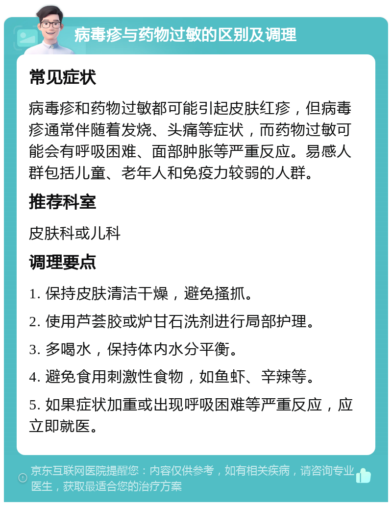 病毒疹与药物过敏的区别及调理 常见症状 病毒疹和药物过敏都可能引起皮肤红疹，但病毒疹通常伴随着发烧、头痛等症状，而药物过敏可能会有呼吸困难、面部肿胀等严重反应。易感人群包括儿童、老年人和免疫力较弱的人群。 推荐科室 皮肤科或儿科 调理要点 1. 保持皮肤清洁干燥，避免搔抓。 2. 使用芦荟胶或炉甘石洗剂进行局部护理。 3. 多喝水，保持体内水分平衡。 4. 避免食用刺激性食物，如鱼虾、辛辣等。 5. 如果症状加重或出现呼吸困难等严重反应，应立即就医。