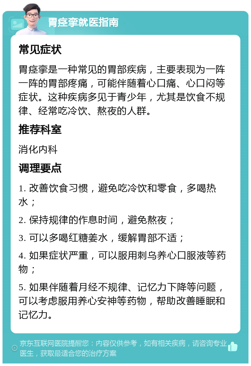 胃痉挛就医指南 常见症状 胃痉挛是一种常见的胃部疾病，主要表现为一阵一阵的胃部疼痛，可能伴随着心口痛、心口闷等症状。这种疾病多见于青少年，尤其是饮食不规律、经常吃冷饮、熬夜的人群。 推荐科室 消化内科 调理要点 1. 改善饮食习惯，避免吃冷饮和零食，多喝热水； 2. 保持规律的作息时间，避免熬夜； 3. 可以多喝红糖姜水，缓解胃部不适； 4. 如果症状严重，可以服用刺乌养心口服液等药物； 5. 如果伴随着月经不规律、记忆力下降等问题，可以考虑服用养心安神等药物，帮助改善睡眠和记忆力。