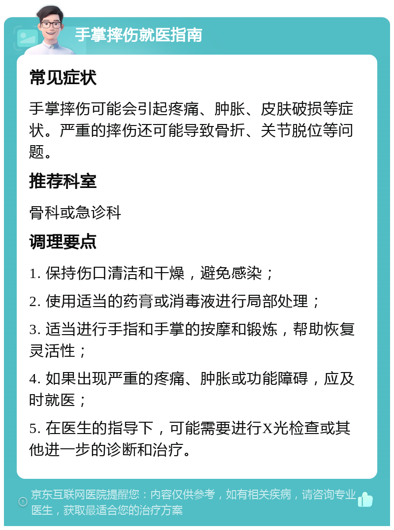 手掌摔伤就医指南 常见症状 手掌摔伤可能会引起疼痛、肿胀、皮肤破损等症状。严重的摔伤还可能导致骨折、关节脱位等问题。 推荐科室 骨科或急诊科 调理要点 1. 保持伤口清洁和干燥，避免感染； 2. 使用适当的药膏或消毒液进行局部处理； 3. 适当进行手指和手掌的按摩和锻炼，帮助恢复灵活性； 4. 如果出现严重的疼痛、肿胀或功能障碍，应及时就医； 5. 在医生的指导下，可能需要进行X光检查或其他进一步的诊断和治疗。