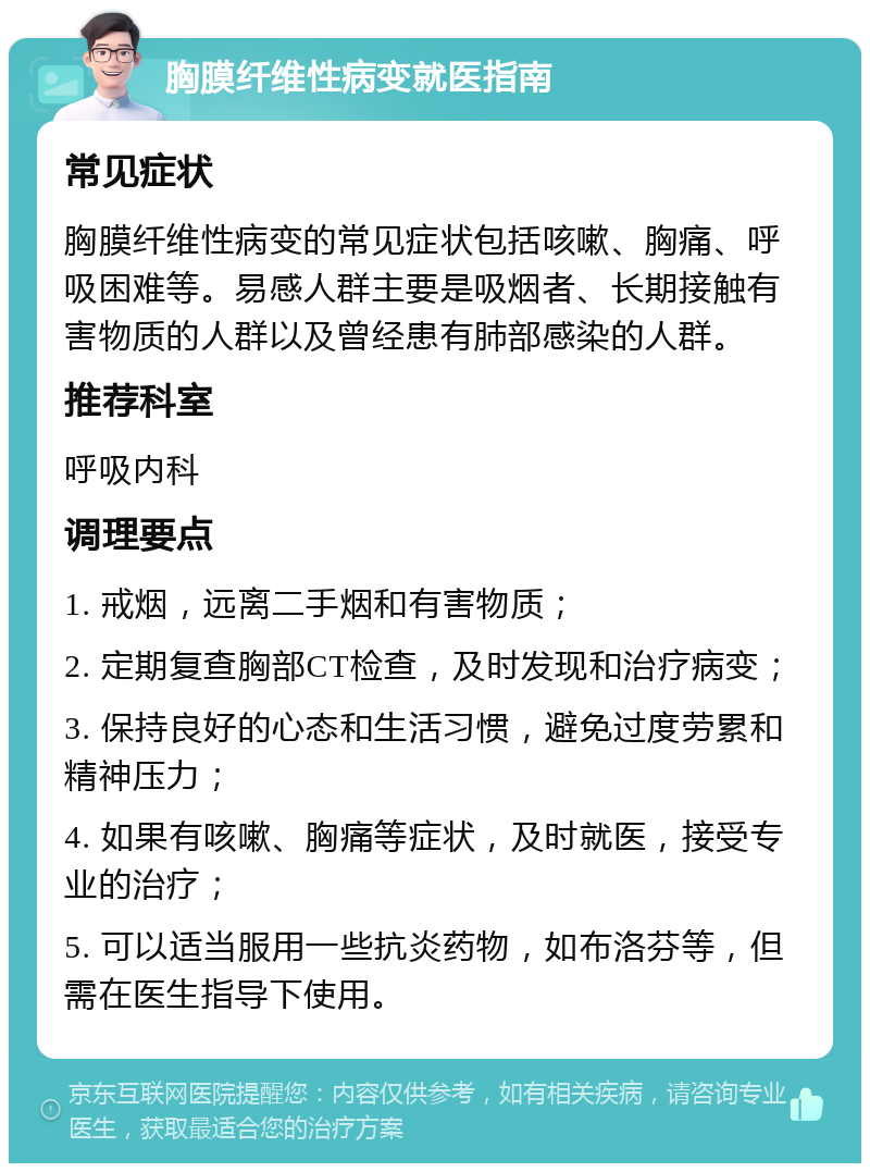 胸膜纤维性病变就医指南 常见症状 胸膜纤维性病变的常见症状包括咳嗽、胸痛、呼吸困难等。易感人群主要是吸烟者、长期接触有害物质的人群以及曾经患有肺部感染的人群。 推荐科室 呼吸内科 调理要点 1. 戒烟，远离二手烟和有害物质； 2. 定期复查胸部CT检查，及时发现和治疗病变； 3. 保持良好的心态和生活习惯，避免过度劳累和精神压力； 4. 如果有咳嗽、胸痛等症状，及时就医，接受专业的治疗； 5. 可以适当服用一些抗炎药物，如布洛芬等，但需在医生指导下使用。