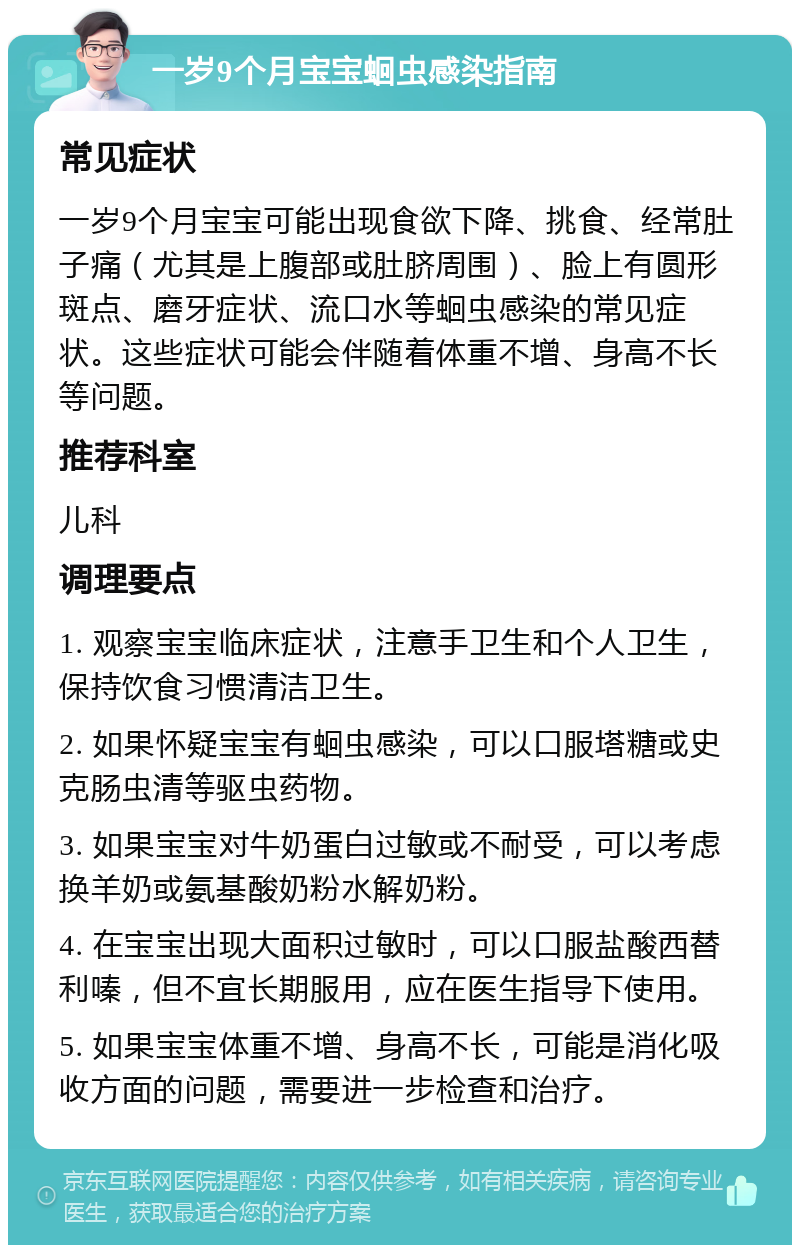 一岁9个月宝宝蛔虫感染指南 常见症状 一岁9个月宝宝可能出现食欲下降、挑食、经常肚子痛（尤其是上腹部或肚脐周围）、脸上有圆形斑点、磨牙症状、流口水等蛔虫感染的常见症状。这些症状可能会伴随着体重不增、身高不长等问题。 推荐科室 儿科 调理要点 1. 观察宝宝临床症状，注意手卫生和个人卫生，保持饮食习惯清洁卫生。 2. 如果怀疑宝宝有蛔虫感染，可以口服塔糖或史克肠虫清等驱虫药物。 3. 如果宝宝对牛奶蛋白过敏或不耐受，可以考虑换羊奶或氨基酸奶粉水解奶粉。 4. 在宝宝出现大面积过敏时，可以口服盐酸西替利嗪，但不宜长期服用，应在医生指导下使用。 5. 如果宝宝体重不增、身高不长，可能是消化吸收方面的问题，需要进一步检查和治疗。