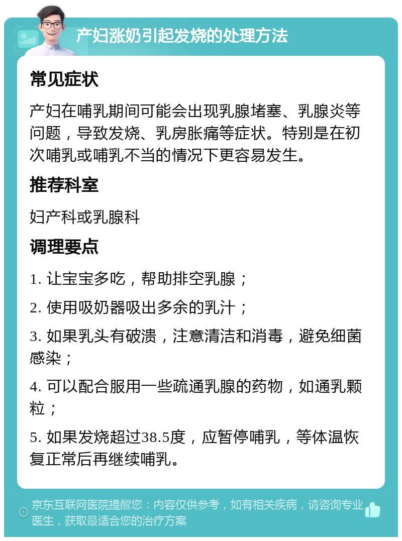 产妇涨奶引起发烧的处理方法 常见症状 产妇在哺乳期间可能会出现乳腺堵塞、乳腺炎等问题，导致发烧、乳房胀痛等症状。特别是在初次哺乳或哺乳不当的情况下更容易发生。 推荐科室 妇产科或乳腺科 调理要点 1. 让宝宝多吃，帮助排空乳腺； 2. 使用吸奶器吸出多余的乳汁； 3. 如果乳头有破溃，注意清洁和消毒，避免细菌感染； 4. 可以配合服用一些疏通乳腺的药物，如通乳颗粒； 5. 如果发烧超过38.5度，应暂停哺乳，等体温恢复正常后再继续哺乳。