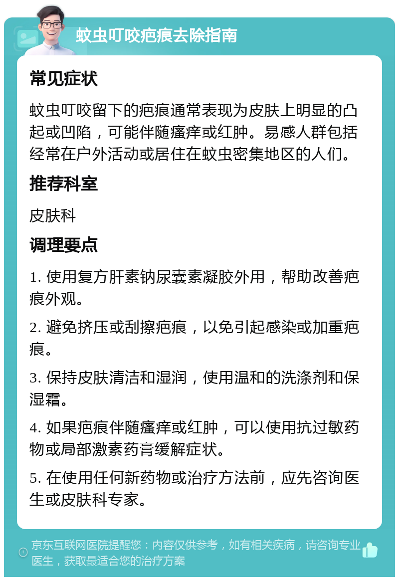 蚊虫叮咬疤痕去除指南 常见症状 蚊虫叮咬留下的疤痕通常表现为皮肤上明显的凸起或凹陷，可能伴随瘙痒或红肿。易感人群包括经常在户外活动或居住在蚊虫密集地区的人们。 推荐科室 皮肤科 调理要点 1. 使用复方肝素钠尿囊素凝胶外用，帮助改善疤痕外观。 2. 避免挤压或刮擦疤痕，以免引起感染或加重疤痕。 3. 保持皮肤清洁和湿润，使用温和的洗涤剂和保湿霜。 4. 如果疤痕伴随瘙痒或红肿，可以使用抗过敏药物或局部激素药膏缓解症状。 5. 在使用任何新药物或治疗方法前，应先咨询医生或皮肤科专家。