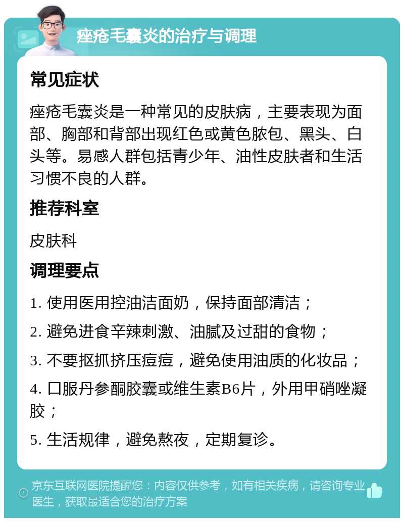 痤疮毛囊炎的治疗与调理 常见症状 痤疮毛囊炎是一种常见的皮肤病，主要表现为面部、胸部和背部出现红色或黄色脓包、黑头、白头等。易感人群包括青少年、油性皮肤者和生活习惯不良的人群。 推荐科室 皮肤科 调理要点 1. 使用医用控油洁面奶，保持面部清洁； 2. 避免进食辛辣刺激、油腻及过甜的食物； 3. 不要抠抓挤压痘痘，避免使用油质的化妆品； 4. 口服丹参酮胶囊或维生素B6片，外用甲硝唑凝胶； 5. 生活规律，避免熬夜，定期复诊。