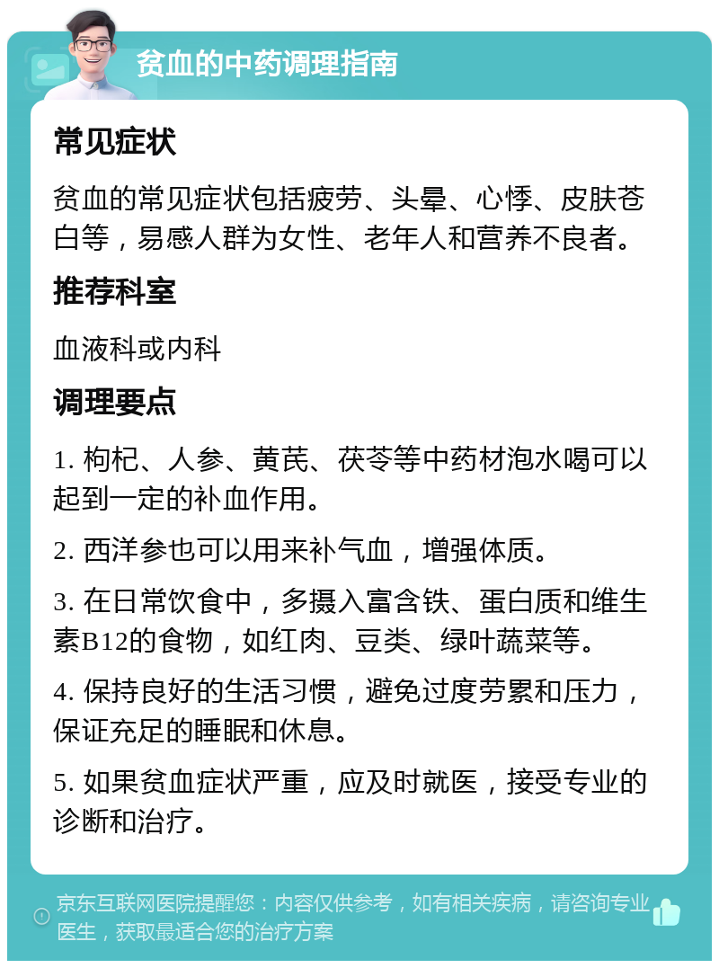 贫血的中药调理指南 常见症状 贫血的常见症状包括疲劳、头晕、心悸、皮肤苍白等，易感人群为女性、老年人和营养不良者。 推荐科室 血液科或内科 调理要点 1. 枸杞、人参、黄芪、茯苓等中药材泡水喝可以起到一定的补血作用。 2. 西洋参也可以用来补气血，增强体质。 3. 在日常饮食中，多摄入富含铁、蛋白质和维生素B12的食物，如红肉、豆类、绿叶蔬菜等。 4. 保持良好的生活习惯，避免过度劳累和压力，保证充足的睡眠和休息。 5. 如果贫血症状严重，应及时就医，接受专业的诊断和治疗。