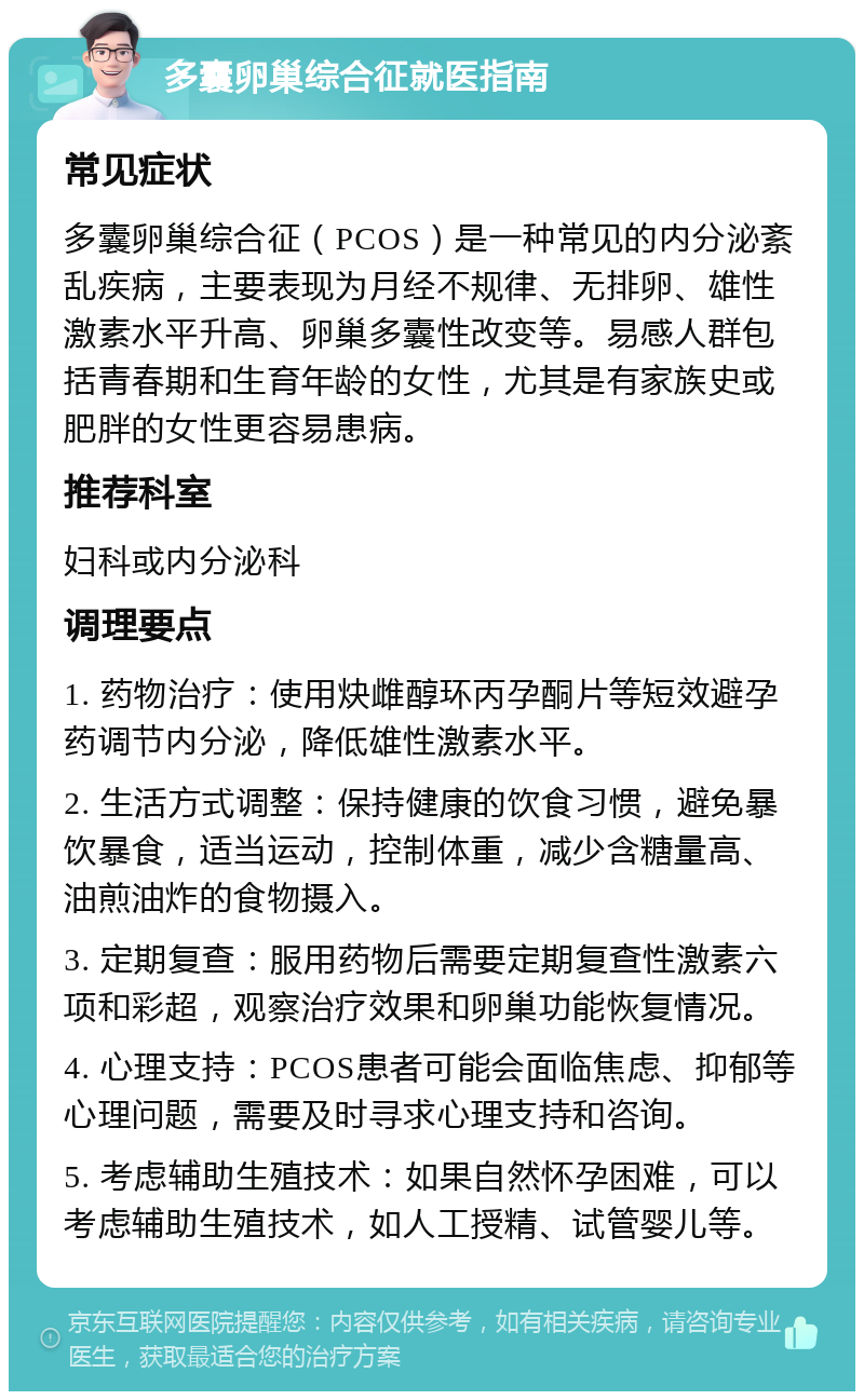 多囊卵巢综合征就医指南 常见症状 多囊卵巢综合征（PCOS）是一种常见的内分泌紊乱疾病，主要表现为月经不规律、无排卵、雄性激素水平升高、卵巢多囊性改变等。易感人群包括青春期和生育年龄的女性，尤其是有家族史或肥胖的女性更容易患病。 推荐科室 妇科或内分泌科 调理要点 1. 药物治疗：使用炔雌醇环丙孕酮片等短效避孕药调节内分泌，降低雄性激素水平。 2. 生活方式调整：保持健康的饮食习惯，避免暴饮暴食，适当运动，控制体重，减少含糖量高、油煎油炸的食物摄入。 3. 定期复查：服用药物后需要定期复查性激素六项和彩超，观察治疗效果和卵巢功能恢复情况。 4. 心理支持：PCOS患者可能会面临焦虑、抑郁等心理问题，需要及时寻求心理支持和咨询。 5. 考虑辅助生殖技术：如果自然怀孕困难，可以考虑辅助生殖技术，如人工授精、试管婴儿等。