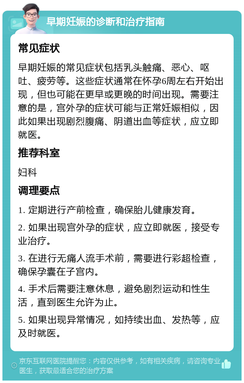 早期妊娠的诊断和治疗指南 常见症状 早期妊娠的常见症状包括乳头触痛、恶心、呕吐、疲劳等。这些症状通常在怀孕6周左右开始出现，但也可能在更早或更晚的时间出现。需要注意的是，宫外孕的症状可能与正常妊娠相似，因此如果出现剧烈腹痛、阴道出血等症状，应立即就医。 推荐科室 妇科 调理要点 1. 定期进行产前检查，确保胎儿健康发育。 2. 如果出现宫外孕的症状，应立即就医，接受专业治疗。 3. 在进行无痛人流手术前，需要进行彩超检查，确保孕囊在子宫内。 4. 手术后需要注意休息，避免剧烈运动和性生活，直到医生允许为止。 5. 如果出现异常情况，如持续出血、发热等，应及时就医。