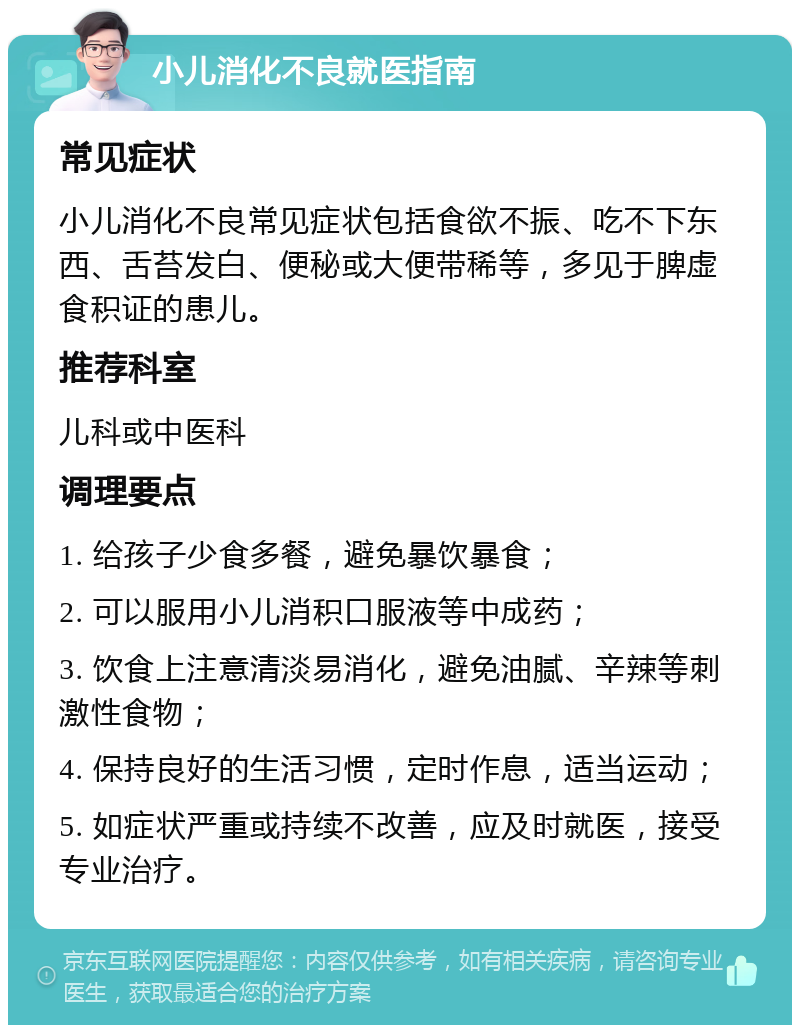 小儿消化不良就医指南 常见症状 小儿消化不良常见症状包括食欲不振、吃不下东西、舌苔发白、便秘或大便带稀等，多见于脾虚食积证的患儿。 推荐科室 儿科或中医科 调理要点 1. 给孩子少食多餐，避免暴饮暴食； 2. 可以服用小儿消积口服液等中成药； 3. 饮食上注意清淡易消化，避免油腻、辛辣等刺激性食物； 4. 保持良好的生活习惯，定时作息，适当运动； 5. 如症状严重或持续不改善，应及时就医，接受专业治疗。