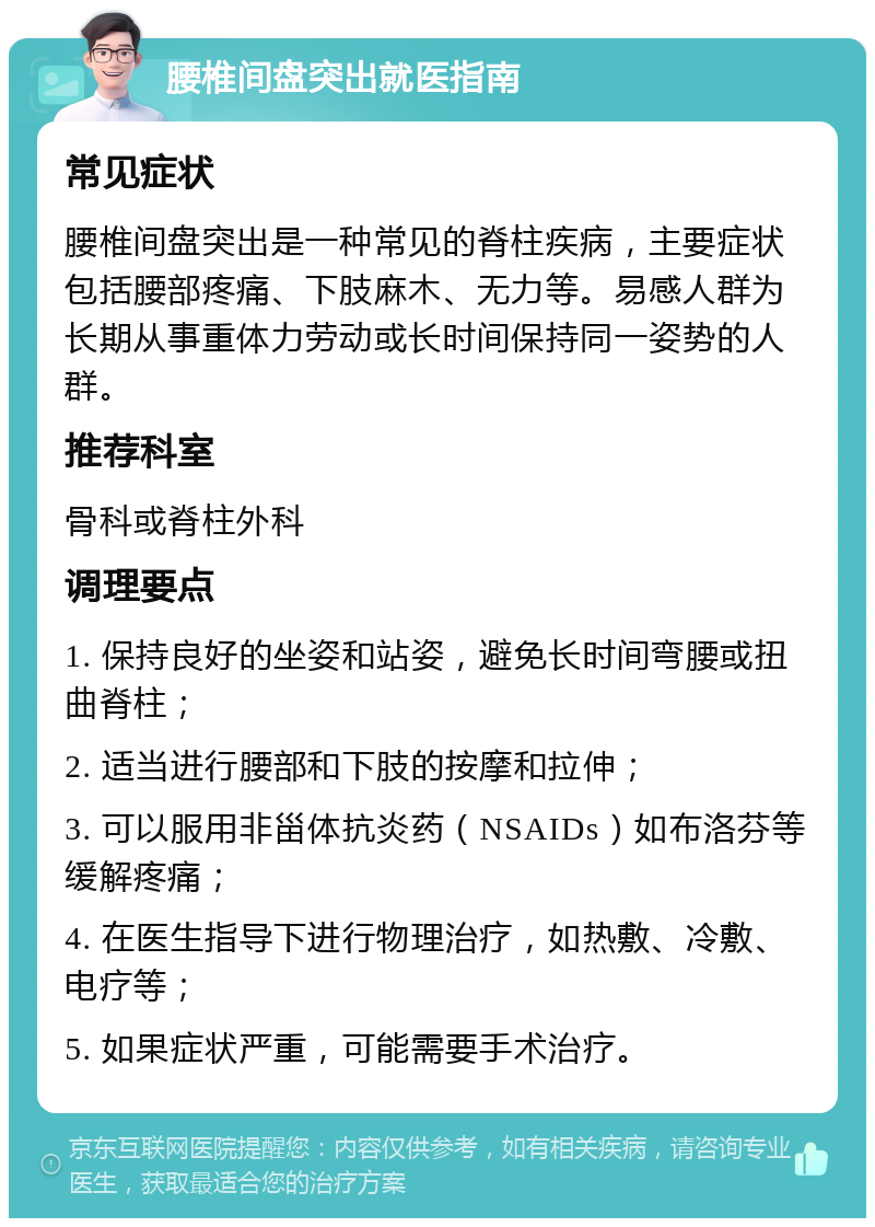 腰椎间盘突出就医指南 常见症状 腰椎间盘突出是一种常见的脊柱疾病，主要症状包括腰部疼痛、下肢麻木、无力等。易感人群为长期从事重体力劳动或长时间保持同一姿势的人群。 推荐科室 骨科或脊柱外科 调理要点 1. 保持良好的坐姿和站姿，避免长时间弯腰或扭曲脊柱； 2. 适当进行腰部和下肢的按摩和拉伸； 3. 可以服用非甾体抗炎药（NSAIDs）如布洛芬等缓解疼痛； 4. 在医生指导下进行物理治疗，如热敷、冷敷、电疗等； 5. 如果症状严重，可能需要手术治疗。