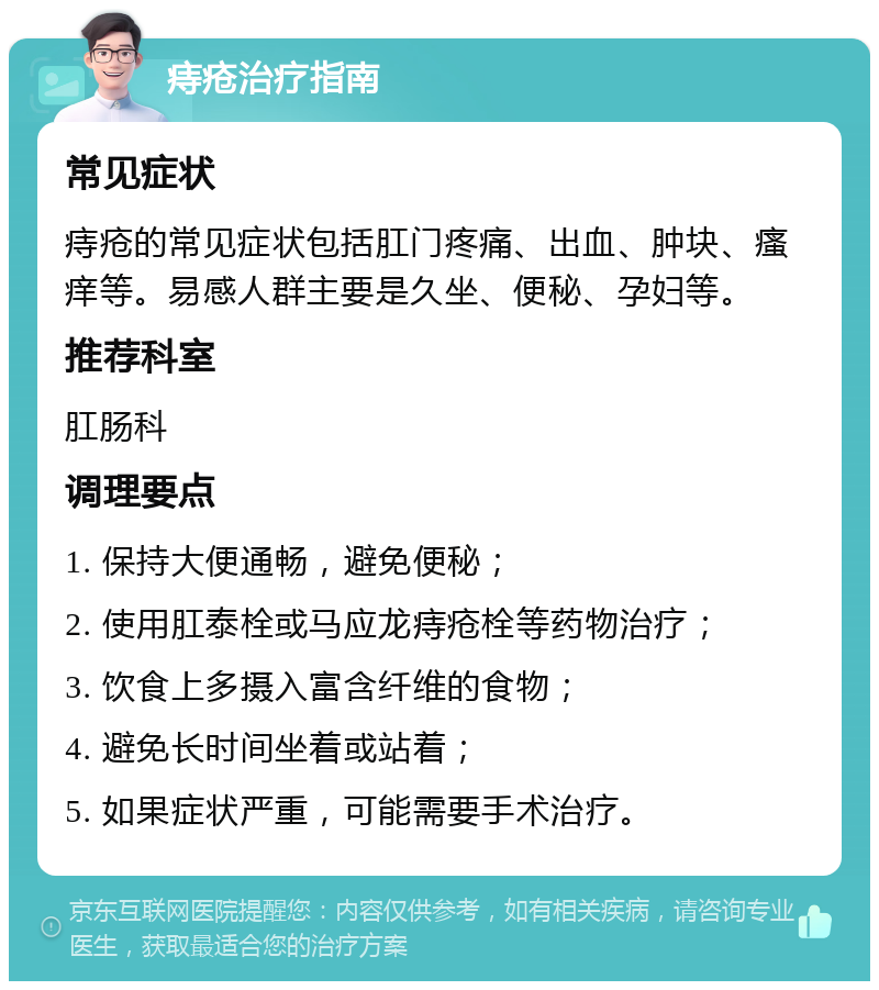 痔疮治疗指南 常见症状 痔疮的常见症状包括肛门疼痛、出血、肿块、瘙痒等。易感人群主要是久坐、便秘、孕妇等。 推荐科室 肛肠科 调理要点 1. 保持大便通畅，避免便秘； 2. 使用肛泰栓或马应龙痔疮栓等药物治疗； 3. 饮食上多摄入富含纤维的食物； 4. 避免长时间坐着或站着； 5. 如果症状严重，可能需要手术治疗。