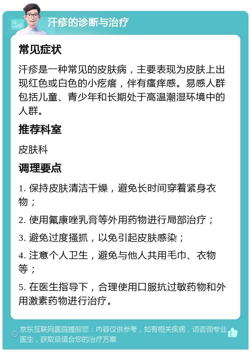 汗疹的诊断与治疗 常见症状 汗疹是一种常见的皮肤病，主要表现为皮肤上出现红色或白色的小疙瘩，伴有瘙痒感。易感人群包括儿童、青少年和长期处于高温潮湿环境中的人群。 推荐科室 皮肤科 调理要点 1. 保持皮肤清洁干燥，避免长时间穿着紧身衣物； 2. 使用氟康唑乳膏等外用药物进行局部治疗； 3. 避免过度搔抓，以免引起皮肤感染； 4. 注意个人卫生，避免与他人共用毛巾、衣物等； 5. 在医生指导下，合理使用口服抗过敏药物和外用激素药物进行治疗。