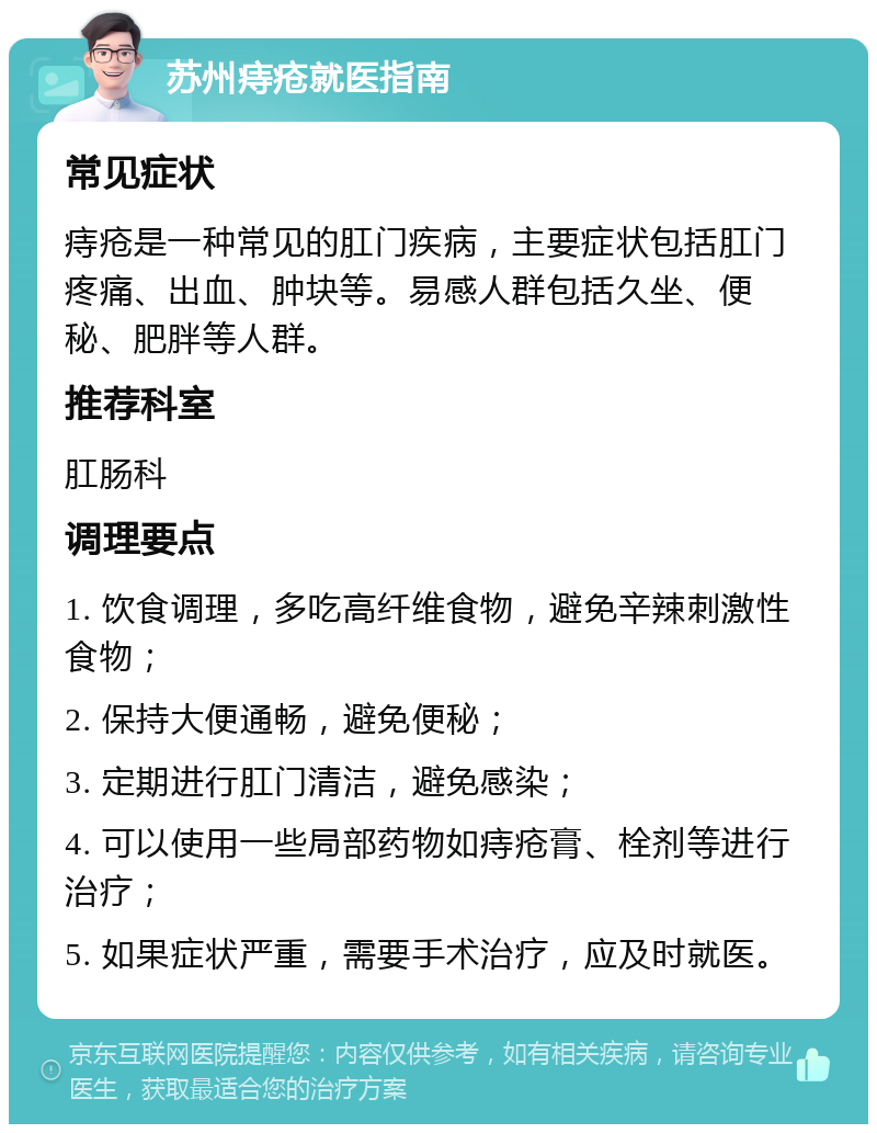 苏州痔疮就医指南 常见症状 痔疮是一种常见的肛门疾病，主要症状包括肛门疼痛、出血、肿块等。易感人群包括久坐、便秘、肥胖等人群。 推荐科室 肛肠科 调理要点 1. 饮食调理，多吃高纤维食物，避免辛辣刺激性食物； 2. 保持大便通畅，避免便秘； 3. 定期进行肛门清洁，避免感染； 4. 可以使用一些局部药物如痔疮膏、栓剂等进行治疗； 5. 如果症状严重，需要手术治疗，应及时就医。