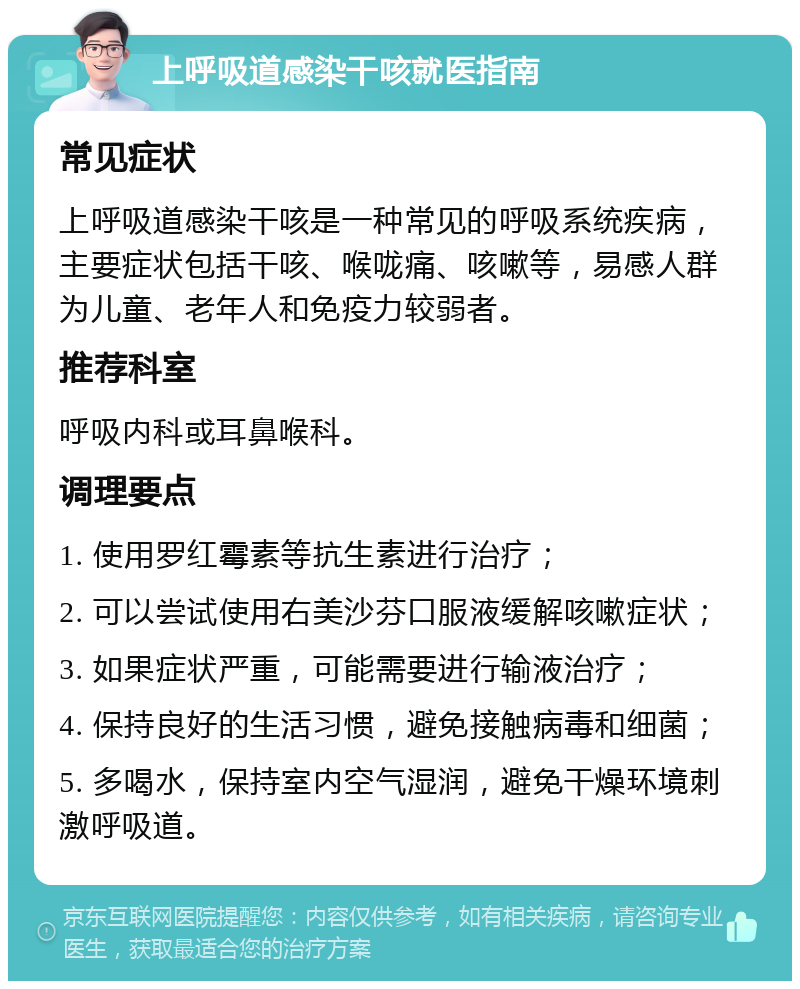 上呼吸道感染干咳就医指南 常见症状 上呼吸道感染干咳是一种常见的呼吸系统疾病，主要症状包括干咳、喉咙痛、咳嗽等，易感人群为儿童、老年人和免疫力较弱者。 推荐科室 呼吸内科或耳鼻喉科。 调理要点 1. 使用罗红霉素等抗生素进行治疗； 2. 可以尝试使用右美沙芬口服液缓解咳嗽症状； 3. 如果症状严重，可能需要进行输液治疗； 4. 保持良好的生活习惯，避免接触病毒和细菌； 5. 多喝水，保持室内空气湿润，避免干燥环境刺激呼吸道。