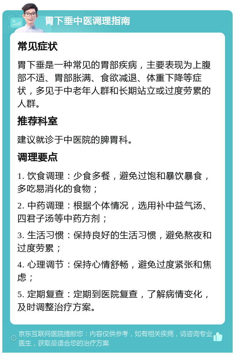 胃下垂中医调理指南 常见症状 胃下垂是一种常见的胃部疾病，主要表现为上腹部不适、胃部胀满、食欲减退、体重下降等症状，多见于中老年人群和长期站立或过度劳累的人群。 推荐科室 建议就诊于中医院的脾胃科。 调理要点 1. 饮食调理：少食多餐，避免过饱和暴饮暴食，多吃易消化的食物； 2. 中药调理：根据个体情况，选用补中益气汤、四君子汤等中药方剂； 3. 生活习惯：保持良好的生活习惯，避免熬夜和过度劳累； 4. 心理调节：保持心情舒畅，避免过度紧张和焦虑； 5. 定期复查：定期到医院复查，了解病情变化，及时调整治疗方案。