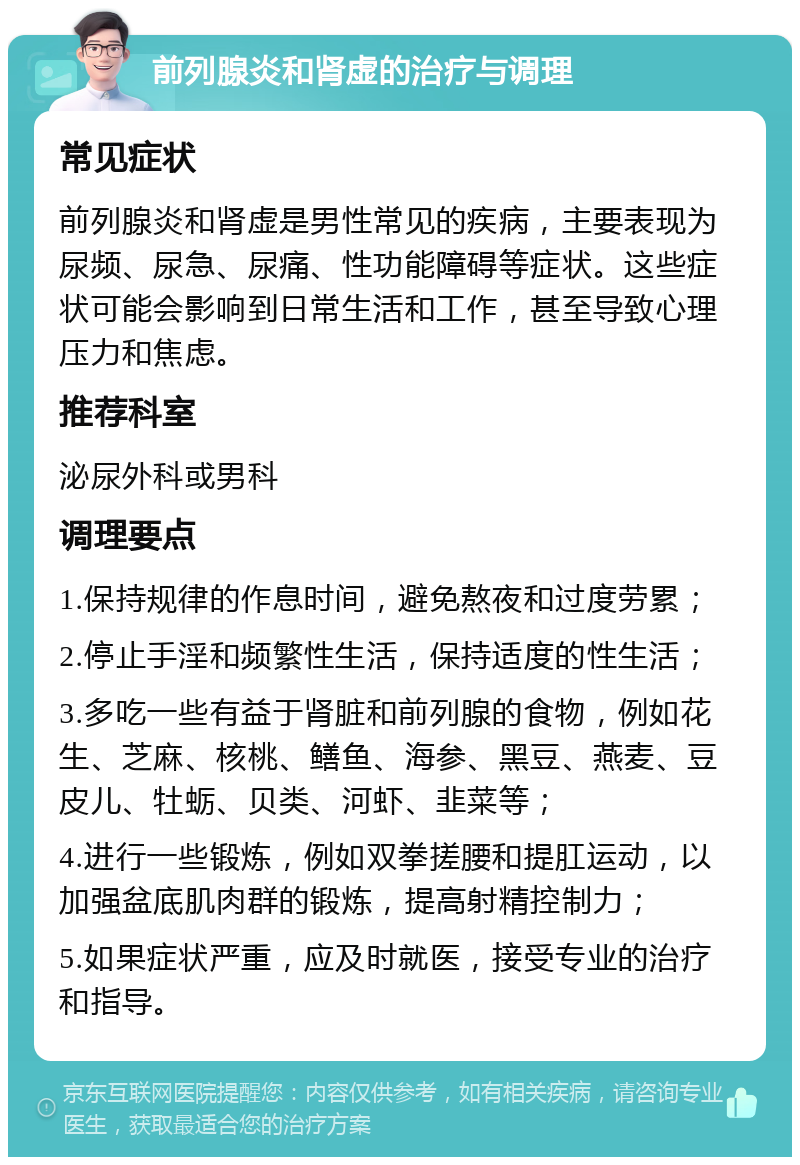 前列腺炎和肾虚的治疗与调理 常见症状 前列腺炎和肾虚是男性常见的疾病，主要表现为尿频、尿急、尿痛、性功能障碍等症状。这些症状可能会影响到日常生活和工作，甚至导致心理压力和焦虑。 推荐科室 泌尿外科或男科 调理要点 1.保持规律的作息时间，避免熬夜和过度劳累； 2.停止手淫和频繁性生活，保持适度的性生活； 3.多吃一些有益于肾脏和前列腺的食物，例如花生、芝麻、核桃、鳝鱼、海参、黑豆、燕麦、豆皮儿、牡蛎、贝类、河虾、韭菜等； 4.进行一些锻炼，例如双拳搓腰和提肛运动，以加强盆底肌肉群的锻炼，提高射精控制力； 5.如果症状严重，应及时就医，接受专业的治疗和指导。