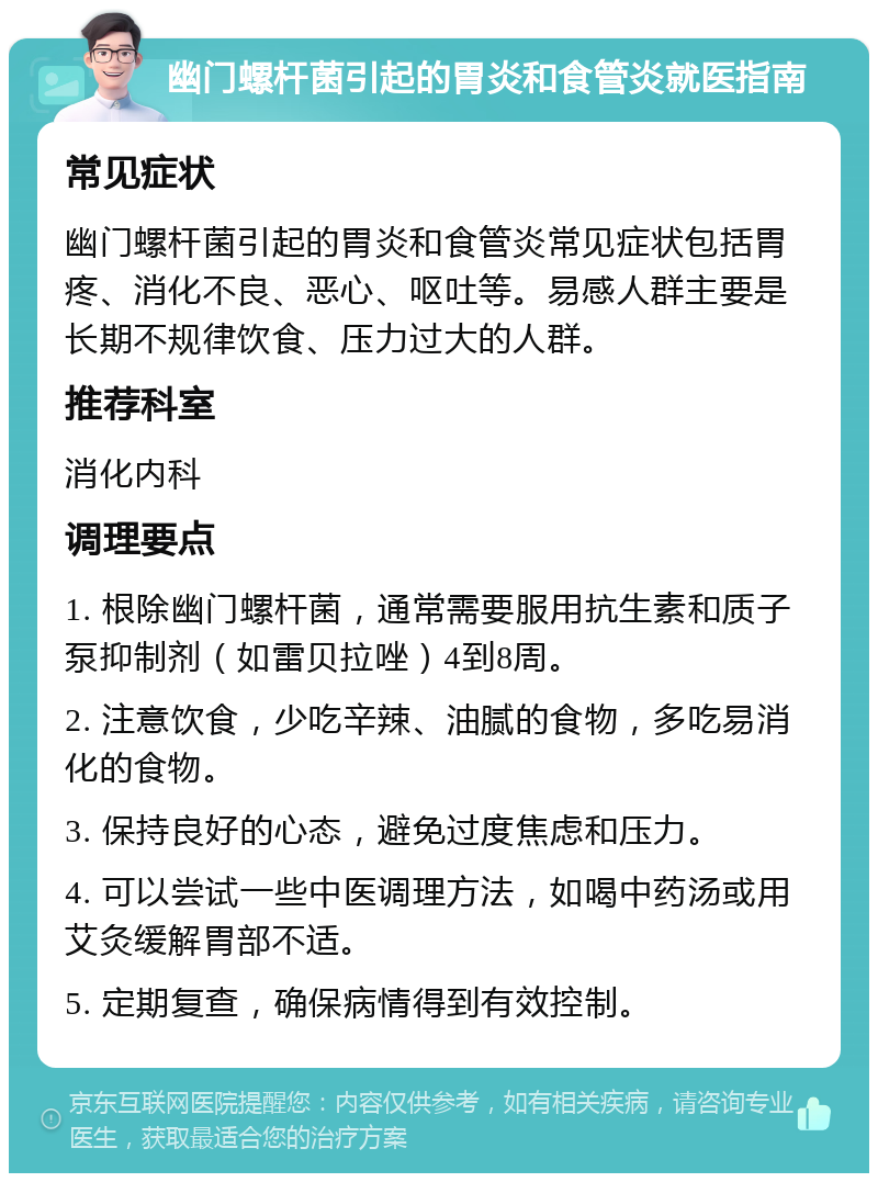 幽门螺杆菌引起的胃炎和食管炎就医指南 常见症状 幽门螺杆菌引起的胃炎和食管炎常见症状包括胃疼、消化不良、恶心、呕吐等。易感人群主要是长期不规律饮食、压力过大的人群。 推荐科室 消化内科 调理要点 1. 根除幽门螺杆菌，通常需要服用抗生素和质子泵抑制剂（如雷贝拉唑）4到8周。 2. 注意饮食，少吃辛辣、油腻的食物，多吃易消化的食物。 3. 保持良好的心态，避免过度焦虑和压力。 4. 可以尝试一些中医调理方法，如喝中药汤或用艾灸缓解胃部不适。 5. 定期复查，确保病情得到有效控制。