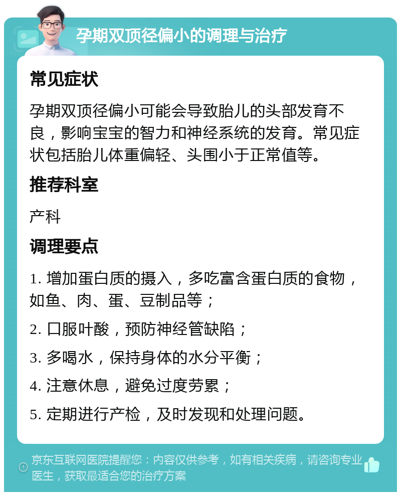 孕期双顶径偏小的调理与治疗 常见症状 孕期双顶径偏小可能会导致胎儿的头部发育不良，影响宝宝的智力和神经系统的发育。常见症状包括胎儿体重偏轻、头围小于正常值等。 推荐科室 产科 调理要点 1. 增加蛋白质的摄入，多吃富含蛋白质的食物，如鱼、肉、蛋、豆制品等； 2. 口服叶酸，预防神经管缺陷； 3. 多喝水，保持身体的水分平衡； 4. 注意休息，避免过度劳累； 5. 定期进行产检，及时发现和处理问题。