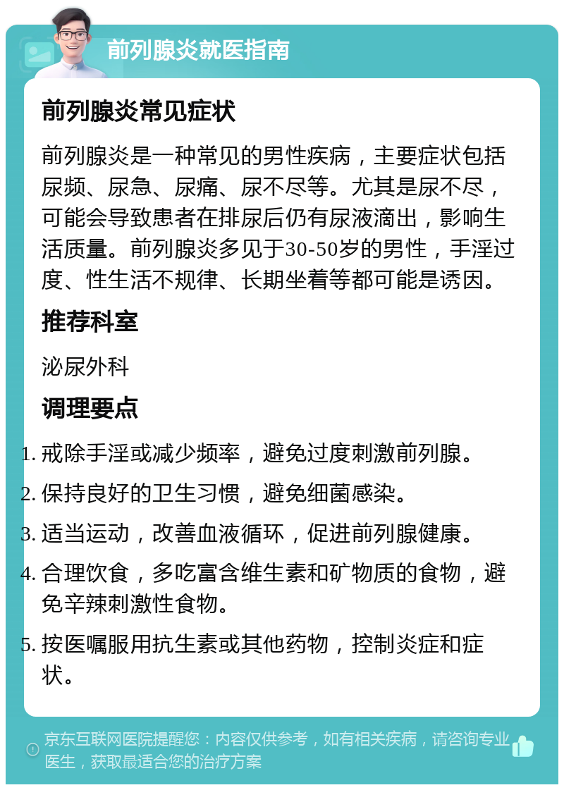 前列腺炎就医指南 前列腺炎常见症状 前列腺炎是一种常见的男性疾病，主要症状包括尿频、尿急、尿痛、尿不尽等。尤其是尿不尽，可能会导致患者在排尿后仍有尿液滴出，影响生活质量。前列腺炎多见于30-50岁的男性，手淫过度、性生活不规律、长期坐着等都可能是诱因。 推荐科室 泌尿外科 调理要点 戒除手淫或减少频率，避免过度刺激前列腺。 保持良好的卫生习惯，避免细菌感染。 适当运动，改善血液循环，促进前列腺健康。 合理饮食，多吃富含维生素和矿物质的食物，避免辛辣刺激性食物。 按医嘱服用抗生素或其他药物，控制炎症和症状。