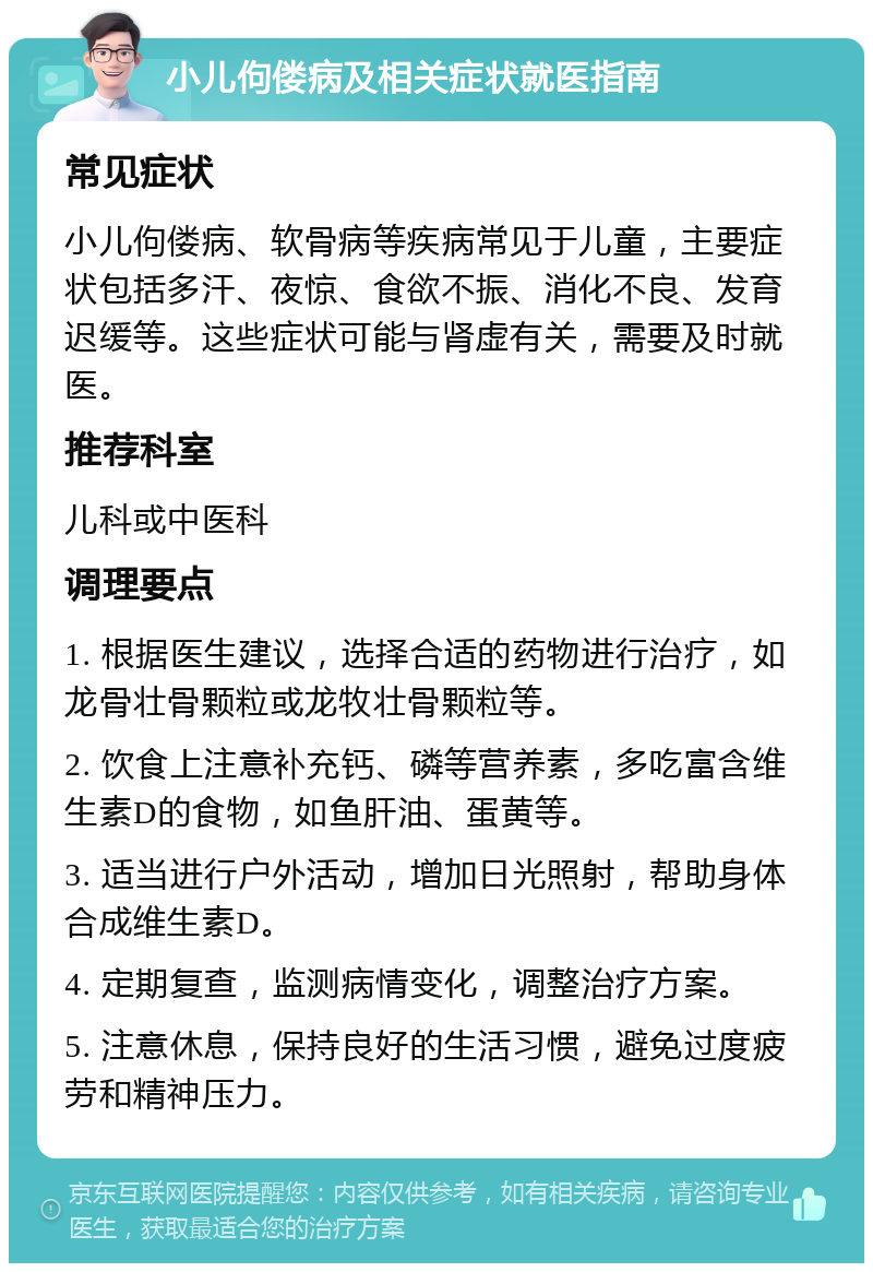 小儿佝偻病及相关症状就医指南 常见症状 小儿佝偻病、软骨病等疾病常见于儿童，主要症状包括多汗、夜惊、食欲不振、消化不良、发育迟缓等。这些症状可能与肾虚有关，需要及时就医。 推荐科室 儿科或中医科 调理要点 1. 根据医生建议，选择合适的药物进行治疗，如龙骨壮骨颗粒或龙牧壮骨颗粒等。 2. 饮食上注意补充钙、磷等营养素，多吃富含维生素D的食物，如鱼肝油、蛋黄等。 3. 适当进行户外活动，增加日光照射，帮助身体合成维生素D。 4. 定期复查，监测病情变化，调整治疗方案。 5. 注意休息，保持良好的生活习惯，避免过度疲劳和精神压力。