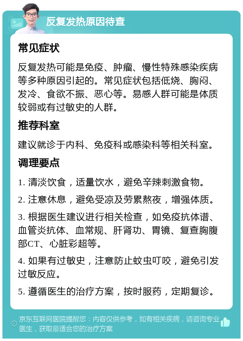 反复发热原因待查 常见症状 反复发热可能是免疫、肿瘤、慢性特殊感染疾病等多种原因引起的。常见症状包括低烧、胸闷、发冷、食欲不振、恶心等。易感人群可能是体质较弱或有过敏史的人群。 推荐科室 建议就诊于内科、免疫科或感染科等相关科室。 调理要点 1. 清淡饮食，适量饮水，避免辛辣刺激食物。 2. 注意休息，避免受凉及劳累熬夜，增强体质。 3. 根据医生建议进行相关检查，如免疫抗体谱、血管炎抗体、血常规、肝肾功、胃镜、复查胸腹部CT、心脏彩超等。 4. 如果有过敏史，注意防止蚊虫叮咬，避免引发过敏反应。 5. 遵循医生的治疗方案，按时服药，定期复诊。