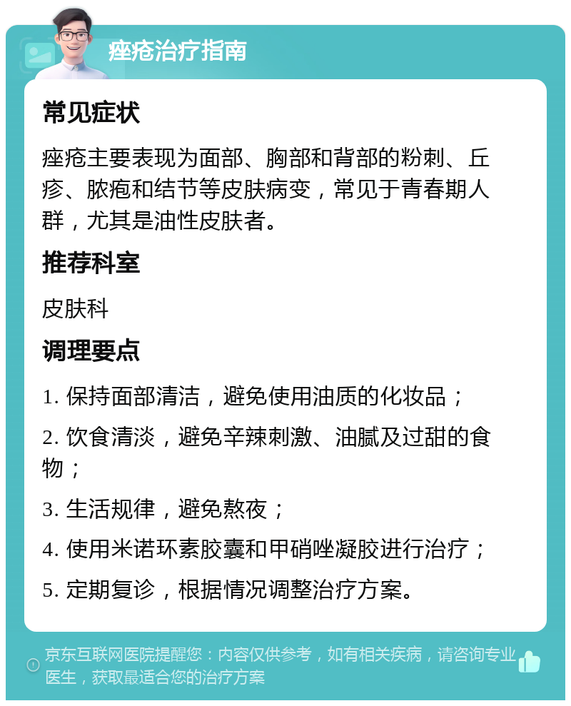 痤疮治疗指南 常见症状 痤疮主要表现为面部、胸部和背部的粉刺、丘疹、脓疱和结节等皮肤病变，常见于青春期人群，尤其是油性皮肤者。 推荐科室 皮肤科 调理要点 1. 保持面部清洁，避免使用油质的化妆品； 2. 饮食清淡，避免辛辣刺激、油腻及过甜的食物； 3. 生活规律，避免熬夜； 4. 使用米诺环素胶囊和甲硝唑凝胶进行治疗； 5. 定期复诊，根据情况调整治疗方案。