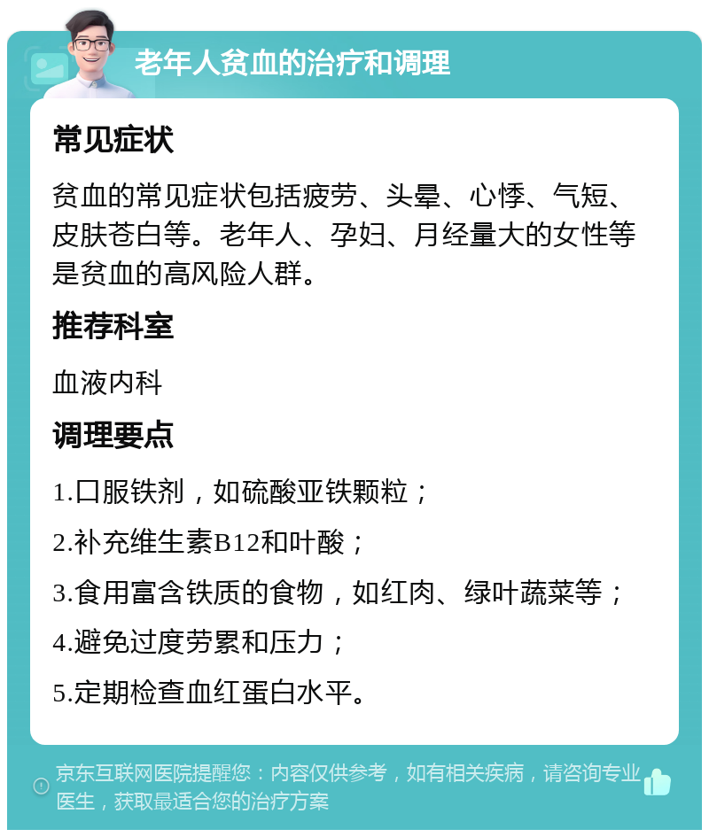 老年人贫血的治疗和调理 常见症状 贫血的常见症状包括疲劳、头晕、心悸、气短、皮肤苍白等。老年人、孕妇、月经量大的女性等是贫血的高风险人群。 推荐科室 血液内科 调理要点 1.口服铁剂，如硫酸亚铁颗粒； 2.补充维生素B12和叶酸； 3.食用富含铁质的食物，如红肉、绿叶蔬菜等； 4.避免过度劳累和压力； 5.定期检查血红蛋白水平。