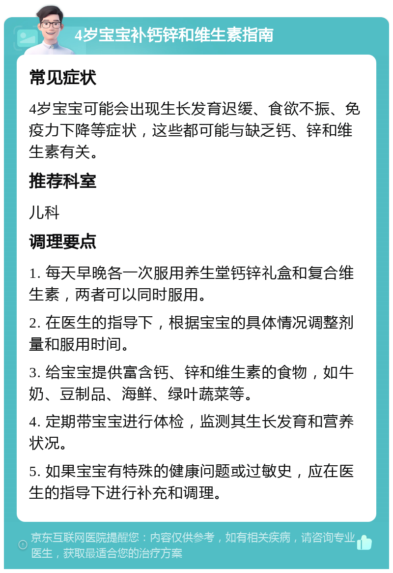 4岁宝宝补钙锌和维生素指南 常见症状 4岁宝宝可能会出现生长发育迟缓、食欲不振、免疫力下降等症状，这些都可能与缺乏钙、锌和维生素有关。 推荐科室 儿科 调理要点 1. 每天早晚各一次服用养生堂钙锌礼盒和复合维生素，两者可以同时服用。 2. 在医生的指导下，根据宝宝的具体情况调整剂量和服用时间。 3. 给宝宝提供富含钙、锌和维生素的食物，如牛奶、豆制品、海鲜、绿叶蔬菜等。 4. 定期带宝宝进行体检，监测其生长发育和营养状况。 5. 如果宝宝有特殊的健康问题或过敏史，应在医生的指导下进行补充和调理。