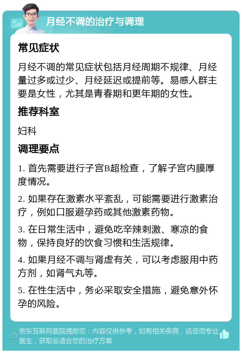 月经不调的治疗与调理 常见症状 月经不调的常见症状包括月经周期不规律、月经量过多或过少、月经延迟或提前等。易感人群主要是女性，尤其是青春期和更年期的女性。 推荐科室 妇科 调理要点 1. 首先需要进行子宫B超检查，了解子宫内膜厚度情况。 2. 如果存在激素水平紊乱，可能需要进行激素治疗，例如口服避孕药或其他激素药物。 3. 在日常生活中，避免吃辛辣刺激、寒凉的食物，保持良好的饮食习惯和生活规律。 4. 如果月经不调与肾虚有关，可以考虑服用中药方剂，如肾气丸等。 5. 在性生活中，务必采取安全措施，避免意外怀孕的风险。