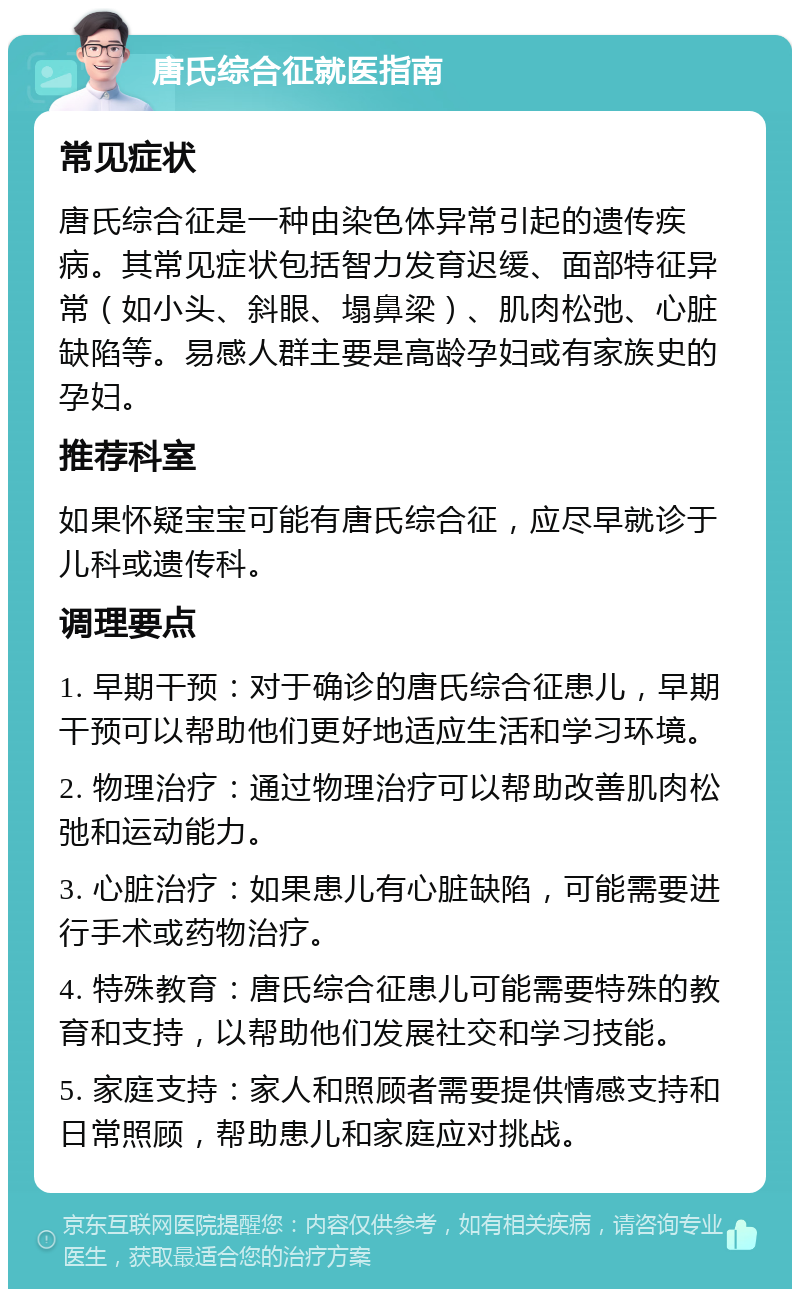 唐氏综合征就医指南 常见症状 唐氏综合征是一种由染色体异常引起的遗传疾病。其常见症状包括智力发育迟缓、面部特征异常（如小头、斜眼、塌鼻梁）、肌肉松弛、心脏缺陷等。易感人群主要是高龄孕妇或有家族史的孕妇。 推荐科室 如果怀疑宝宝可能有唐氏综合征，应尽早就诊于儿科或遗传科。 调理要点 1. 早期干预：对于确诊的唐氏综合征患儿，早期干预可以帮助他们更好地适应生活和学习环境。 2. 物理治疗：通过物理治疗可以帮助改善肌肉松弛和运动能力。 3. 心脏治疗：如果患儿有心脏缺陷，可能需要进行手术或药物治疗。 4. 特殊教育：唐氏综合征患儿可能需要特殊的教育和支持，以帮助他们发展社交和学习技能。 5. 家庭支持：家人和照顾者需要提供情感支持和日常照顾，帮助患儿和家庭应对挑战。