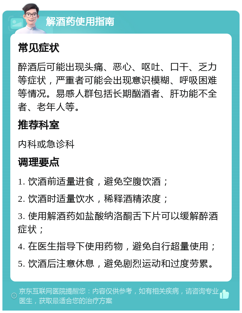 解酒药使用指南 常见症状 醉酒后可能出现头痛、恶心、呕吐、口干、乏力等症状，严重者可能会出现意识模糊、呼吸困难等情况。易感人群包括长期酗酒者、肝功能不全者、老年人等。 推荐科室 内科或急诊科 调理要点 1. 饮酒前适量进食，避免空腹饮酒； 2. 饮酒时适量饮水，稀释酒精浓度； 3. 使用解酒药如盐酸纳洛酮舌下片可以缓解醉酒症状； 4. 在医生指导下使用药物，避免自行超量使用； 5. 饮酒后注意休息，避免剧烈运动和过度劳累。