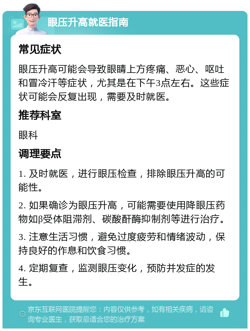 眼压升高就医指南 常见症状 眼压升高可能会导致眼睛上方疼痛、恶心、呕吐和冒冷汗等症状，尤其是在下午3点左右。这些症状可能会反复出现，需要及时就医。 推荐科室 眼科 调理要点 1. 及时就医，进行眼压检查，排除眼压升高的可能性。 2. 如果确诊为眼压升高，可能需要使用降眼压药物如β受体阻滞剂、碳酸酐酶抑制剂等进行治疗。 3. 注意生活习惯，避免过度疲劳和情绪波动，保持良好的作息和饮食习惯。 4. 定期复查，监测眼压变化，预防并发症的发生。