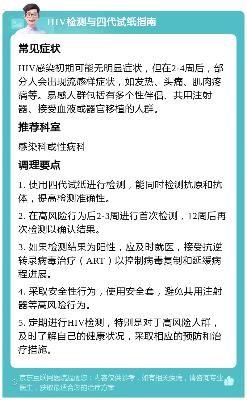 HIV检测与四代试纸指南 常见症状 HIV感染初期可能无明显症状，但在2-4周后，部分人会出现流感样症状，如发热、头痛、肌肉疼痛等。易感人群包括有多个性伴侣、共用注射器、接受血液或器官移植的人群。 推荐科室 感染科或性病科 调理要点 1. 使用四代试纸进行检测，能同时检测抗原和抗体，提高检测准确性。 2. 在高风险行为后2-3周进行首次检测，12周后再次检测以确认结果。 3. 如果检测结果为阳性，应及时就医，接受抗逆转录病毒治疗（ART）以控制病毒复制和延缓病程进展。 4. 采取安全性行为，使用安全套，避免共用注射器等高风险行为。 5. 定期进行HIV检测，特别是对于高风险人群，及时了解自己的健康状况，采取相应的预防和治疗措施。