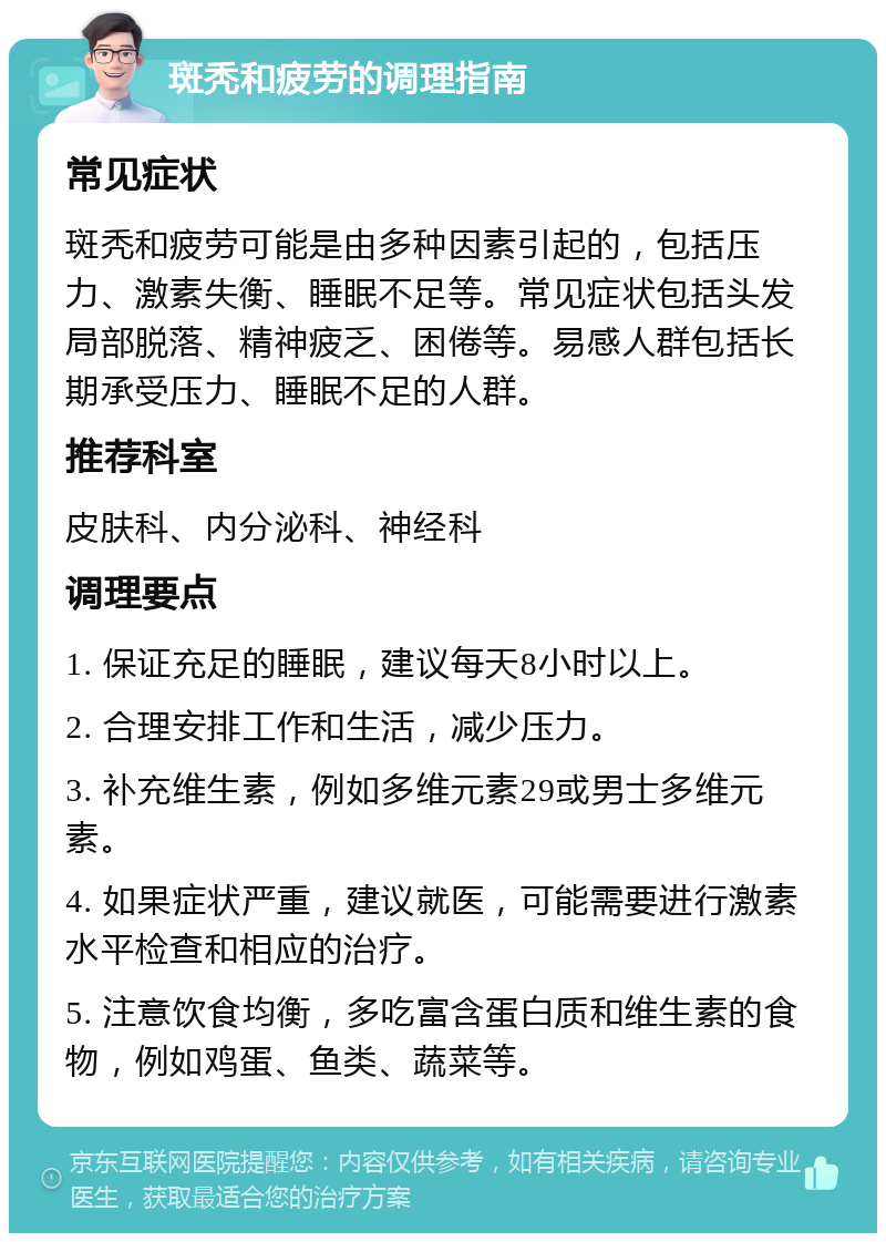 斑秃和疲劳的调理指南 常见症状 斑秃和疲劳可能是由多种因素引起的，包括压力、激素失衡、睡眠不足等。常见症状包括头发局部脱落、精神疲乏、困倦等。易感人群包括长期承受压力、睡眠不足的人群。 推荐科室 皮肤科、内分泌科、神经科 调理要点 1. 保证充足的睡眠，建议每天8小时以上。 2. 合理安排工作和生活，减少压力。 3. 补充维生素，例如多维元素29或男士多维元素。 4. 如果症状严重，建议就医，可能需要进行激素水平检查和相应的治疗。 5. 注意饮食均衡，多吃富含蛋白质和维生素的食物，例如鸡蛋、鱼类、蔬菜等。