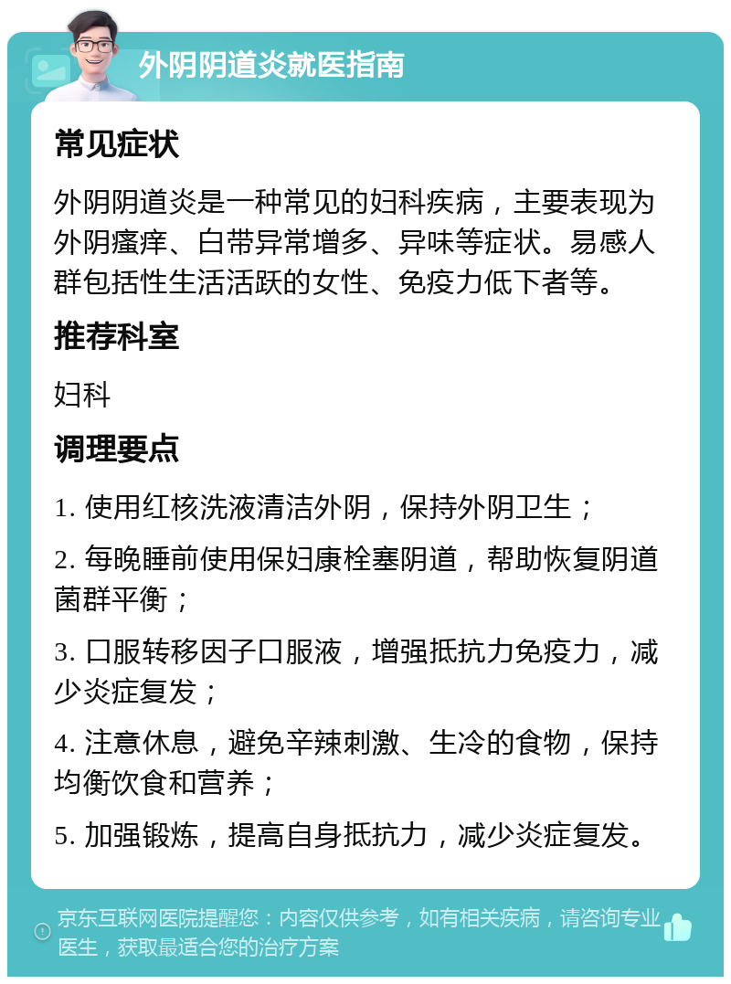 外阴阴道炎就医指南 常见症状 外阴阴道炎是一种常见的妇科疾病，主要表现为外阴瘙痒、白带异常增多、异味等症状。易感人群包括性生活活跃的女性、免疫力低下者等。 推荐科室 妇科 调理要点 1. 使用红核洗液清洁外阴，保持外阴卫生； 2. 每晚睡前使用保妇康栓塞阴道，帮助恢复阴道菌群平衡； 3. 口服转移因子口服液，增强抵抗力免疫力，减少炎症复发； 4. 注意休息，避免辛辣刺激、生冷的食物，保持均衡饮食和营养； 5. 加强锻炼，提高自身抵抗力，减少炎症复发。