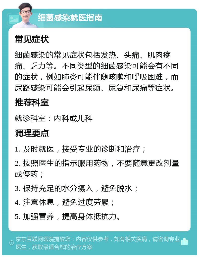 细菌感染就医指南 常见症状 细菌感染的常见症状包括发热、头痛、肌肉疼痛、乏力等。不同类型的细菌感染可能会有不同的症状，例如肺炎可能伴随咳嗽和呼吸困难，而尿路感染可能会引起尿频、尿急和尿痛等症状。 推荐科室 就诊科室：内科或儿科 调理要点 1. 及时就医，接受专业的诊断和治疗； 2. 按照医生的指示服用药物，不要随意更改剂量或停药； 3. 保持充足的水分摄入，避免脱水； 4. 注意休息，避免过度劳累； 5. 加强营养，提高身体抵抗力。