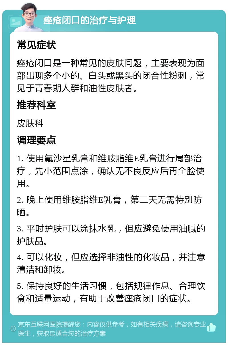 痤疮闭口的治疗与护理 常见症状 痤疮闭口是一种常见的皮肤问题，主要表现为面部出现多个小的、白头或黑头的闭合性粉刺，常见于青春期人群和油性皮肤者。 推荐科室 皮肤科 调理要点 1. 使用氟沙星乳膏和维胺脂维E乳膏进行局部治疗，先小范围点涂，确认无不良反应后再全脸使用。 2. 晚上使用维胺脂维E乳膏，第二天无需特别防晒。 3. 平时护肤可以涂抹水乳，但应避免使用油腻的护肤品。 4. 可以化妆，但应选择非油性的化妆品，并注意清洁和卸妆。 5. 保持良好的生活习惯，包括规律作息、合理饮食和适量运动，有助于改善痤疮闭口的症状。