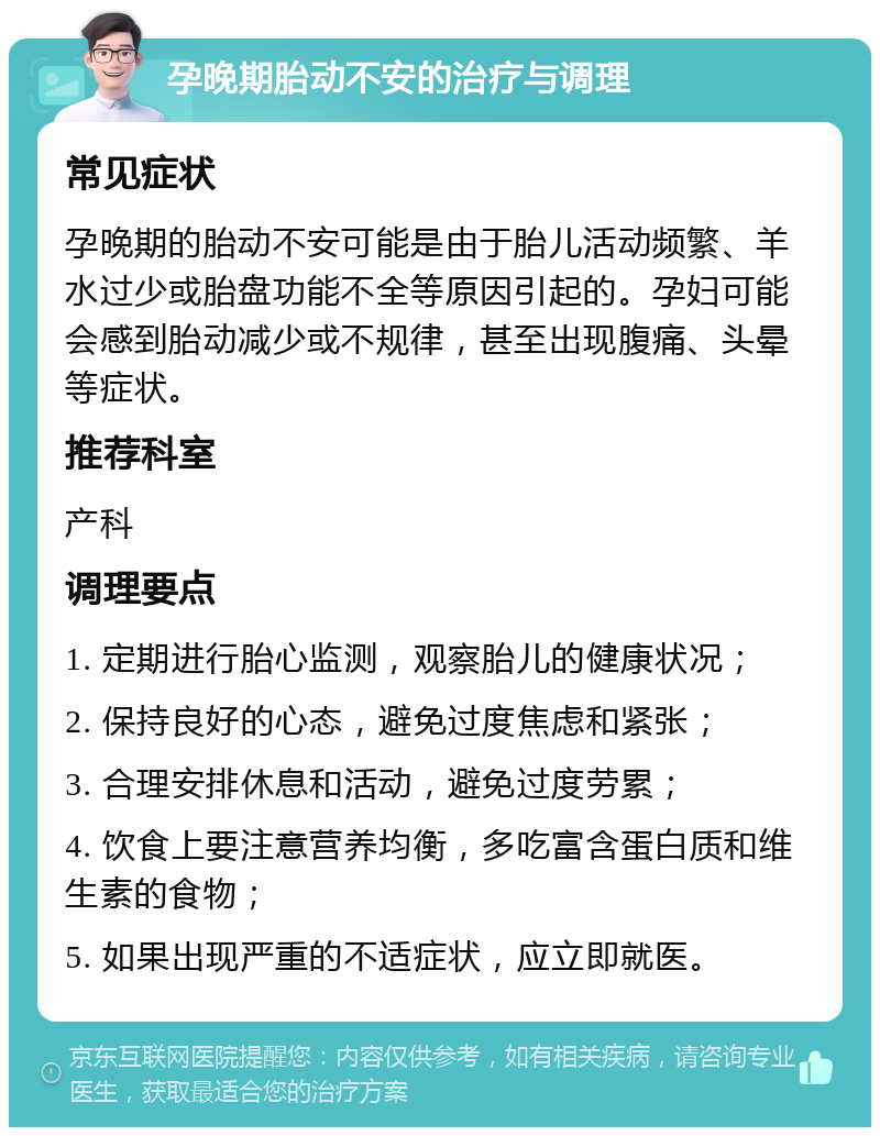 孕晚期胎动不安的治疗与调理 常见症状 孕晚期的胎动不安可能是由于胎儿活动频繁、羊水过少或胎盘功能不全等原因引起的。孕妇可能会感到胎动减少或不规律，甚至出现腹痛、头晕等症状。 推荐科室 产科 调理要点 1. 定期进行胎心监测，观察胎儿的健康状况； 2. 保持良好的心态，避免过度焦虑和紧张； 3. 合理安排休息和活动，避免过度劳累； 4. 饮食上要注意营养均衡，多吃富含蛋白质和维生素的食物； 5. 如果出现严重的不适症状，应立即就医。