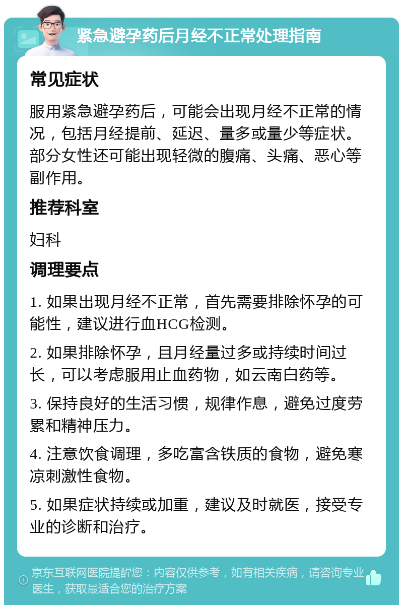 紧急避孕药后月经不正常处理指南 常见症状 服用紧急避孕药后，可能会出现月经不正常的情况，包括月经提前、延迟、量多或量少等症状。部分女性还可能出现轻微的腹痛、头痛、恶心等副作用。 推荐科室 妇科 调理要点 1. 如果出现月经不正常，首先需要排除怀孕的可能性，建议进行血HCG检测。 2. 如果排除怀孕，且月经量过多或持续时间过长，可以考虑服用止血药物，如云南白药等。 3. 保持良好的生活习惯，规律作息，避免过度劳累和精神压力。 4. 注意饮食调理，多吃富含铁质的食物，避免寒凉刺激性食物。 5. 如果症状持续或加重，建议及时就医，接受专业的诊断和治疗。