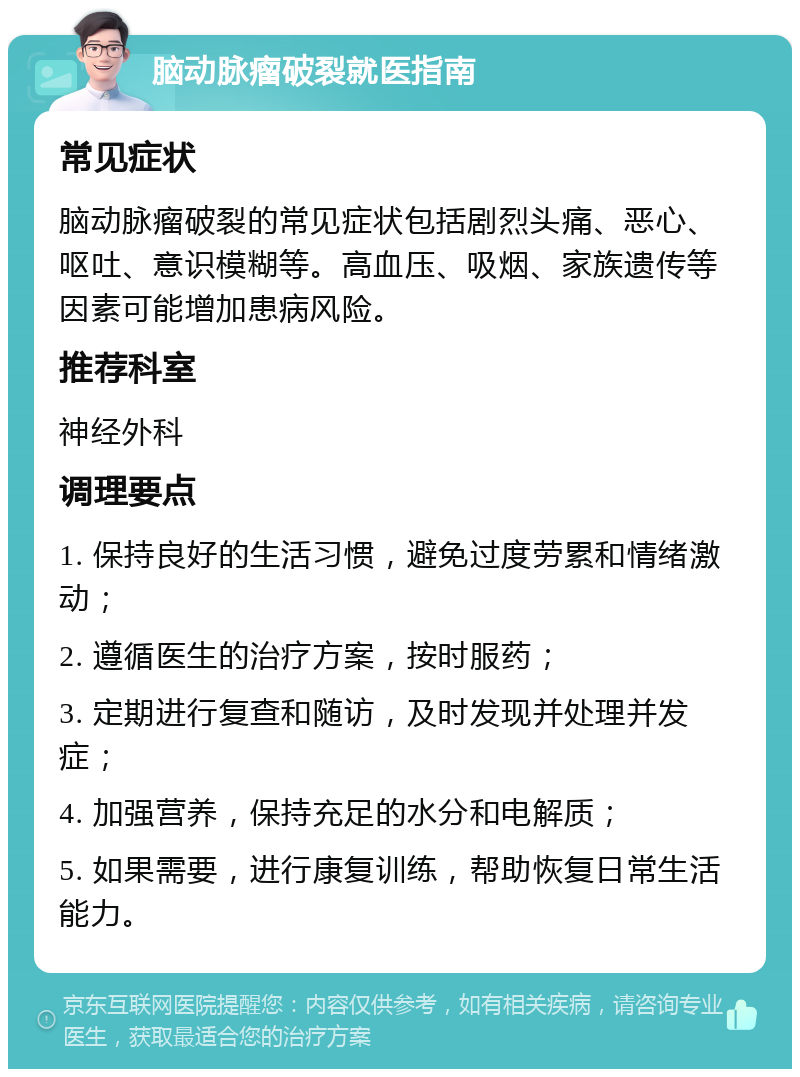 脑动脉瘤破裂就医指南 常见症状 脑动脉瘤破裂的常见症状包括剧烈头痛、恶心、呕吐、意识模糊等。高血压、吸烟、家族遗传等因素可能增加患病风险。 推荐科室 神经外科 调理要点 1. 保持良好的生活习惯，避免过度劳累和情绪激动； 2. 遵循医生的治疗方案，按时服药； 3. 定期进行复查和随访，及时发现并处理并发症； 4. 加强营养，保持充足的水分和电解质； 5. 如果需要，进行康复训练，帮助恢复日常生活能力。