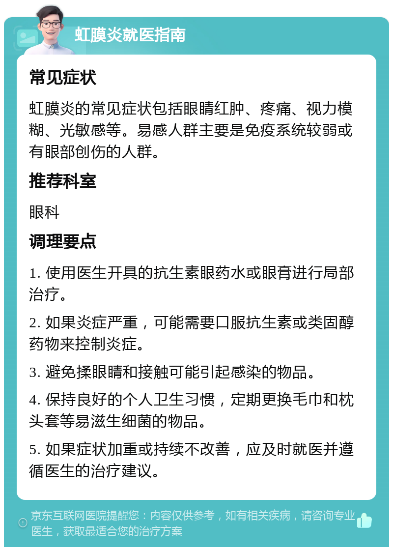 虹膜炎就医指南 常见症状 虹膜炎的常见症状包括眼睛红肿、疼痛、视力模糊、光敏感等。易感人群主要是免疫系统较弱或有眼部创伤的人群。 推荐科室 眼科 调理要点 1. 使用医生开具的抗生素眼药水或眼膏进行局部治疗。 2. 如果炎症严重，可能需要口服抗生素或类固醇药物来控制炎症。 3. 避免揉眼睛和接触可能引起感染的物品。 4. 保持良好的个人卫生习惯，定期更换毛巾和枕头套等易滋生细菌的物品。 5. 如果症状加重或持续不改善，应及时就医并遵循医生的治疗建议。