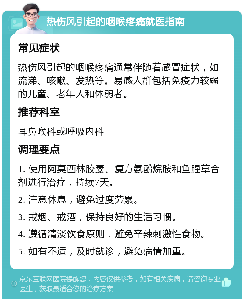 热伤风引起的咽喉疼痛就医指南 常见症状 热伤风引起的咽喉疼痛通常伴随着感冒症状，如流涕、咳嗽、发热等。易感人群包括免疫力较弱的儿童、老年人和体弱者。 推荐科室 耳鼻喉科或呼吸内科 调理要点 1. 使用阿莫西林胶囊、复方氨酚烷胺和鱼腥草合剂进行治疗，持续7天。 2. 注意休息，避免过度劳累。 3. 戒烟、戒酒，保持良好的生活习惯。 4. 遵循清淡饮食原则，避免辛辣刺激性食物。 5. 如有不适，及时就诊，避免病情加重。