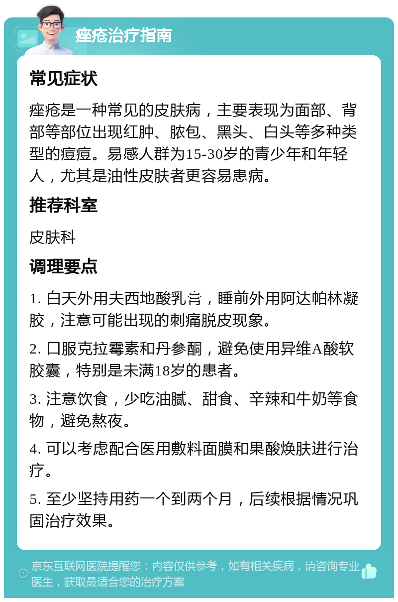 痤疮治疗指南 常见症状 痤疮是一种常见的皮肤病，主要表现为面部、背部等部位出现红肿、脓包、黑头、白头等多种类型的痘痘。易感人群为15-30岁的青少年和年轻人，尤其是油性皮肤者更容易患病。 推荐科室 皮肤科 调理要点 1. 白天外用夫西地酸乳膏，睡前外用阿达帕林凝胶，注意可能出现的刺痛脱皮现象。 2. 口服克拉霉素和丹参酮，避免使用异维A酸软胶囊，特别是未满18岁的患者。 3. 注意饮食，少吃油腻、甜食、辛辣和牛奶等食物，避免熬夜。 4. 可以考虑配合医用敷料面膜和果酸焕肤进行治疗。 5. 至少坚持用药一个到两个月，后续根据情况巩固治疗效果。