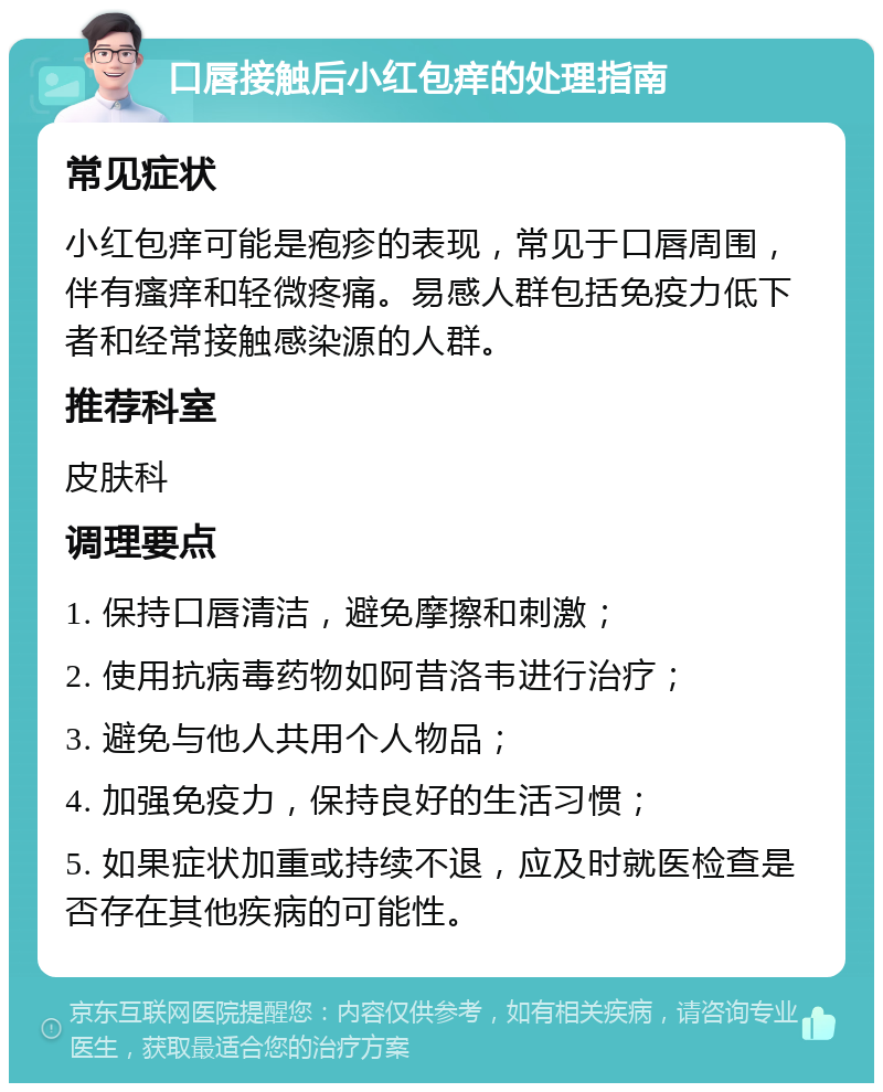 口唇接触后小红包痒的处理指南 常见症状 小红包痒可能是疱疹的表现，常见于口唇周围，伴有瘙痒和轻微疼痛。易感人群包括免疫力低下者和经常接触感染源的人群。 推荐科室 皮肤科 调理要点 1. 保持口唇清洁，避免摩擦和刺激； 2. 使用抗病毒药物如阿昔洛韦进行治疗； 3. 避免与他人共用个人物品； 4. 加强免疫力，保持良好的生活习惯； 5. 如果症状加重或持续不退，应及时就医检查是否存在其他疾病的可能性。