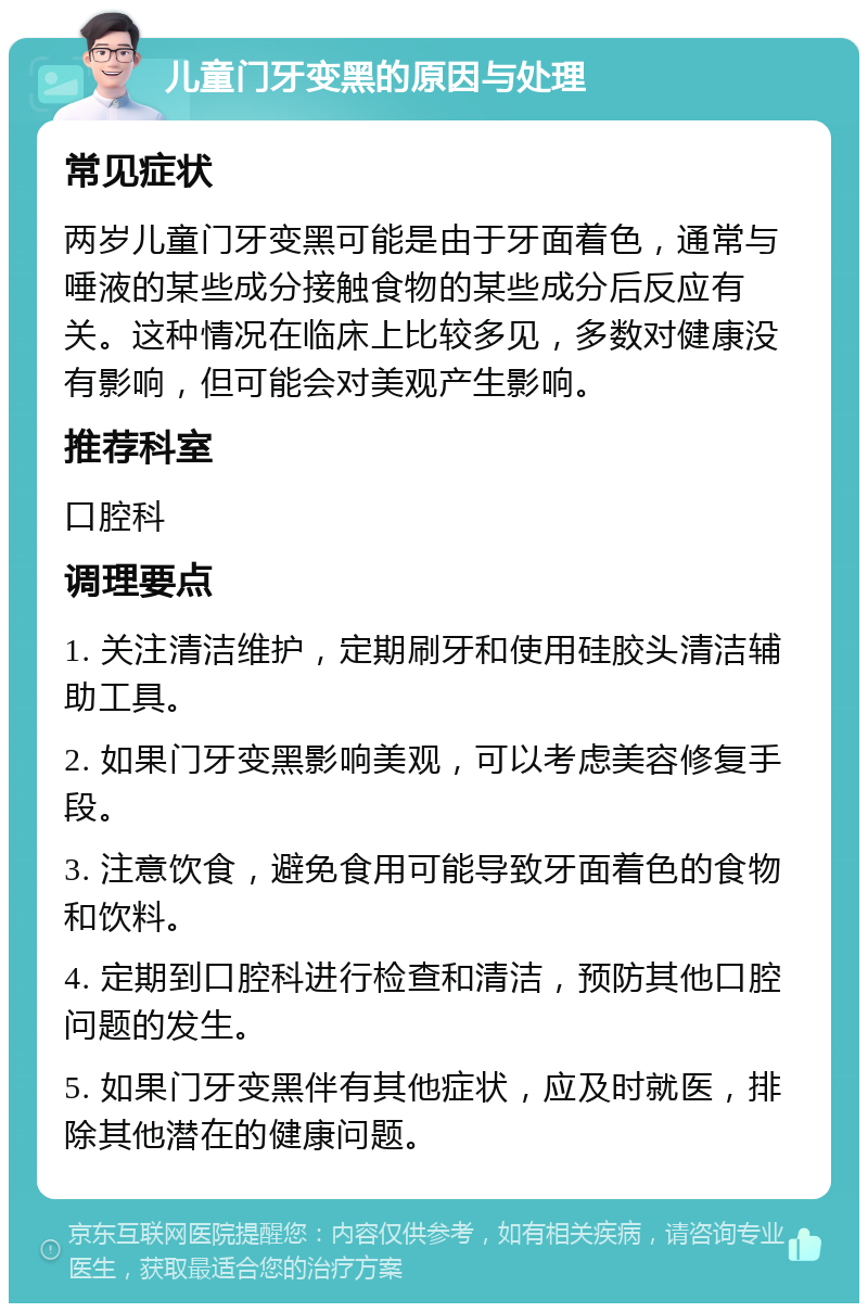 儿童门牙变黑的原因与处理 常见症状 两岁儿童门牙变黑可能是由于牙面着色，通常与唾液的某些成分接触食物的某些成分后反应有关。这种情况在临床上比较多见，多数对健康没有影响，但可能会对美观产生影响。 推荐科室 口腔科 调理要点 1. 关注清洁维护，定期刷牙和使用硅胶头清洁辅助工具。 2. 如果门牙变黑影响美观，可以考虑美容修复手段。 3. 注意饮食，避免食用可能导致牙面着色的食物和饮料。 4. 定期到口腔科进行检查和清洁，预防其他口腔问题的发生。 5. 如果门牙变黑伴有其他症状，应及时就医，排除其他潜在的健康问题。