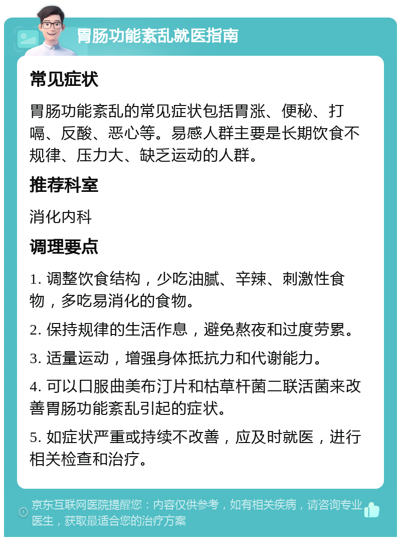 胃肠功能紊乱就医指南 常见症状 胃肠功能紊乱的常见症状包括胃涨、便秘、打嗝、反酸、恶心等。易感人群主要是长期饮食不规律、压力大、缺乏运动的人群。 推荐科室 消化内科 调理要点 1. 调整饮食结构，少吃油腻、辛辣、刺激性食物，多吃易消化的食物。 2. 保持规律的生活作息，避免熬夜和过度劳累。 3. 适量运动，增强身体抵抗力和代谢能力。 4. 可以口服曲美布汀片和枯草杆菌二联活菌来改善胃肠功能紊乱引起的症状。 5. 如症状严重或持续不改善，应及时就医，进行相关检查和治疗。