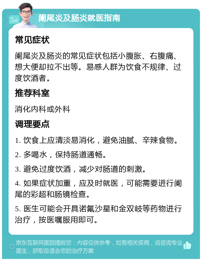 阑尾炎及肠炎就医指南 常见症状 阑尾炎及肠炎的常见症状包括小腹胀、右腹痛、想大便却拉不出等。易感人群为饮食不规律、过度饮酒者。 推荐科室 消化内科或外科 调理要点 1. 饮食上应清淡易消化，避免油腻、辛辣食物。 2. 多喝水，保持肠道通畅。 3. 避免过度饮酒，减少对肠道的刺激。 4. 如果症状加重，应及时就医，可能需要进行阑尾的彩超和肠镜检查。 5. 医生可能会开具诺氟沙星和金双岐等药物进行治疗，按医嘱服用即可。