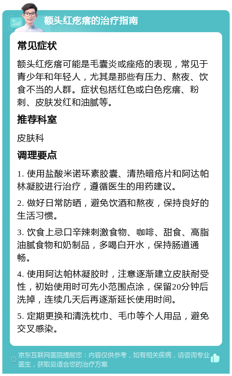 额头红疙瘩的治疗指南 常见症状 额头红疙瘩可能是毛囊炎或痤疮的表现，常见于青少年和年轻人，尤其是那些有压力、熬夜、饮食不当的人群。症状包括红色或白色疙瘩、粉刺、皮肤发红和油腻等。 推荐科室 皮肤科 调理要点 1. 使用盐酸米诺环素胶囊、清热暗疮片和阿达帕林凝胶进行治疗，遵循医生的用药建议。 2. 做好日常防晒，避免饮酒和熬夜，保持良好的生活习惯。 3. 饮食上忌口辛辣刺激食物、咖啡、甜食、高脂油腻食物和奶制品，多喝白开水，保持肠道通畅。 4. 使用阿达帕林凝胶时，注意逐渐建立皮肤耐受性，初始使用时可先小范围点涂，保留20分钟后洗掉，连续几天后再逐渐延长使用时间。 5. 定期更换和清洗枕巾、毛巾等个人用品，避免交叉感染。