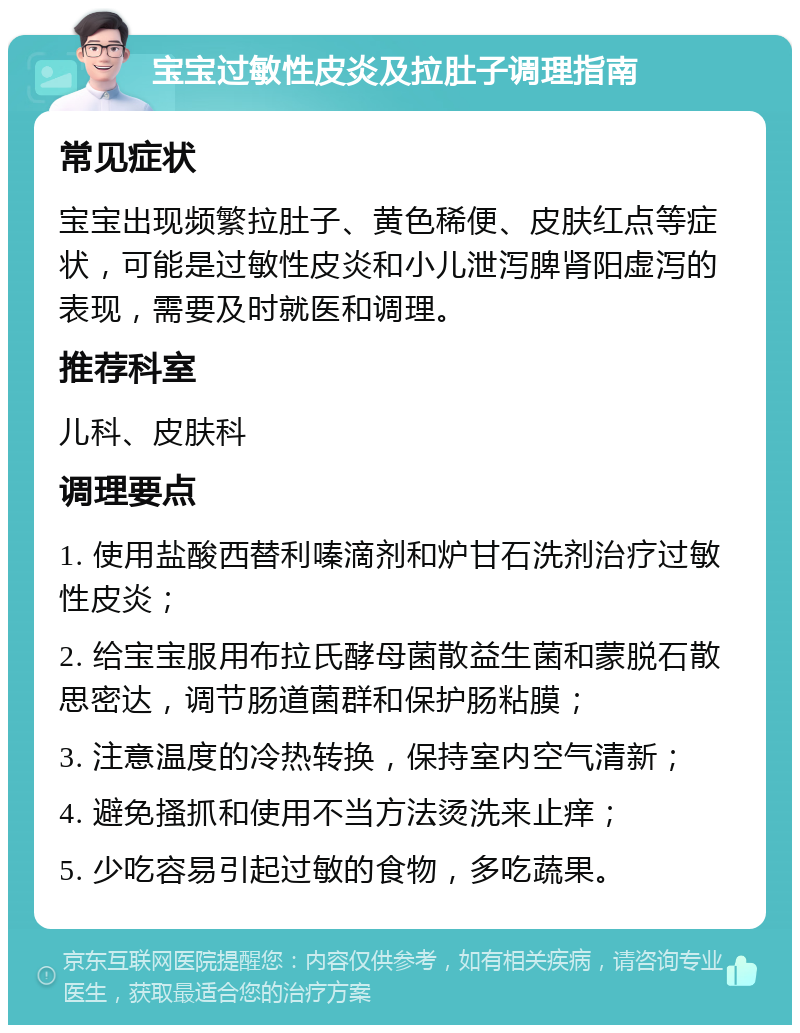 宝宝过敏性皮炎及拉肚子调理指南 常见症状 宝宝出现频繁拉肚子、黄色稀便、皮肤红点等症状，可能是过敏性皮炎和小儿泄泻脾肾阳虚泻的表现，需要及时就医和调理。 推荐科室 儿科、皮肤科 调理要点 1. 使用盐酸西替利嗪滴剂和炉甘石洗剂治疗过敏性皮炎； 2. 给宝宝服用布拉氏酵母菌散益生菌和蒙脱石散思密达，调节肠道菌群和保护肠粘膜； 3. 注意温度的冷热转换，保持室内空气清新； 4. 避免搔抓和使用不当方法烫洗来止痒； 5. 少吃容易引起过敏的食物，多吃蔬果。