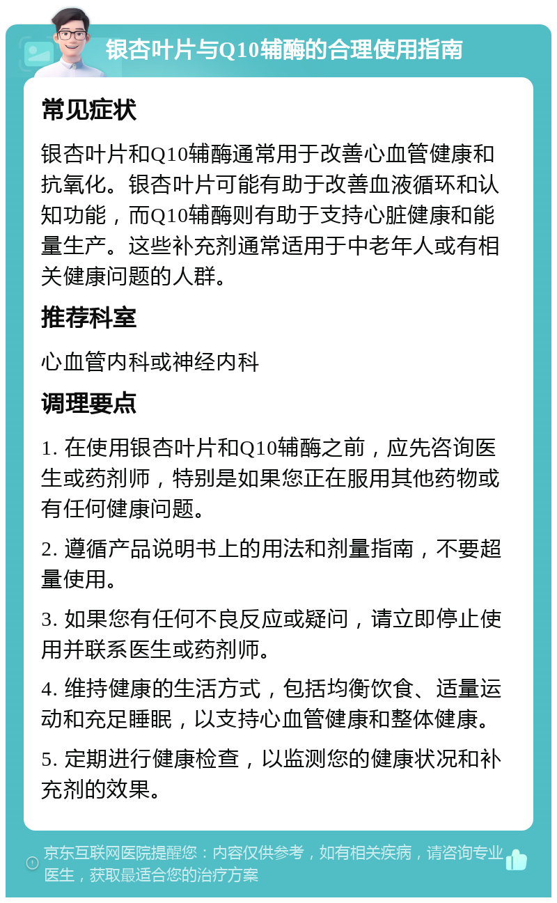 银杏叶片与Q10辅酶的合理使用指南 常见症状 银杏叶片和Q10辅酶通常用于改善心血管健康和抗氧化。银杏叶片可能有助于改善血液循环和认知功能，而Q10辅酶则有助于支持心脏健康和能量生产。这些补充剂通常适用于中老年人或有相关健康问题的人群。 推荐科室 心血管内科或神经内科 调理要点 1. 在使用银杏叶片和Q10辅酶之前，应先咨询医生或药剂师，特别是如果您正在服用其他药物或有任何健康问题。 2. 遵循产品说明书上的用法和剂量指南，不要超量使用。 3. 如果您有任何不良反应或疑问，请立即停止使用并联系医生或药剂师。 4. 维持健康的生活方式，包括均衡饮食、适量运动和充足睡眠，以支持心血管健康和整体健康。 5. 定期进行健康检查，以监测您的健康状况和补充剂的效果。