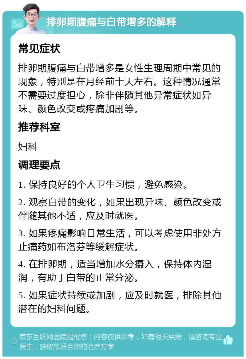 排卵期腹痛与白带增多的解释 常见症状 排卵期腹痛与白带增多是女性生理周期中常见的现象，特别是在月经前十天左右。这种情况通常不需要过度担心，除非伴随其他异常症状如异味、颜色改变或疼痛加剧等。 推荐科室 妇科 调理要点 1. 保持良好的个人卫生习惯，避免感染。 2. 观察白带的变化，如果出现异味、颜色改变或伴随其他不适，应及时就医。 3. 如果疼痛影响日常生活，可以考虑使用非处方止痛药如布洛芬等缓解症状。 4. 在排卵期，适当增加水分摄入，保持体内湿润，有助于白带的正常分泌。 5. 如果症状持续或加剧，应及时就医，排除其他潜在的妇科问题。